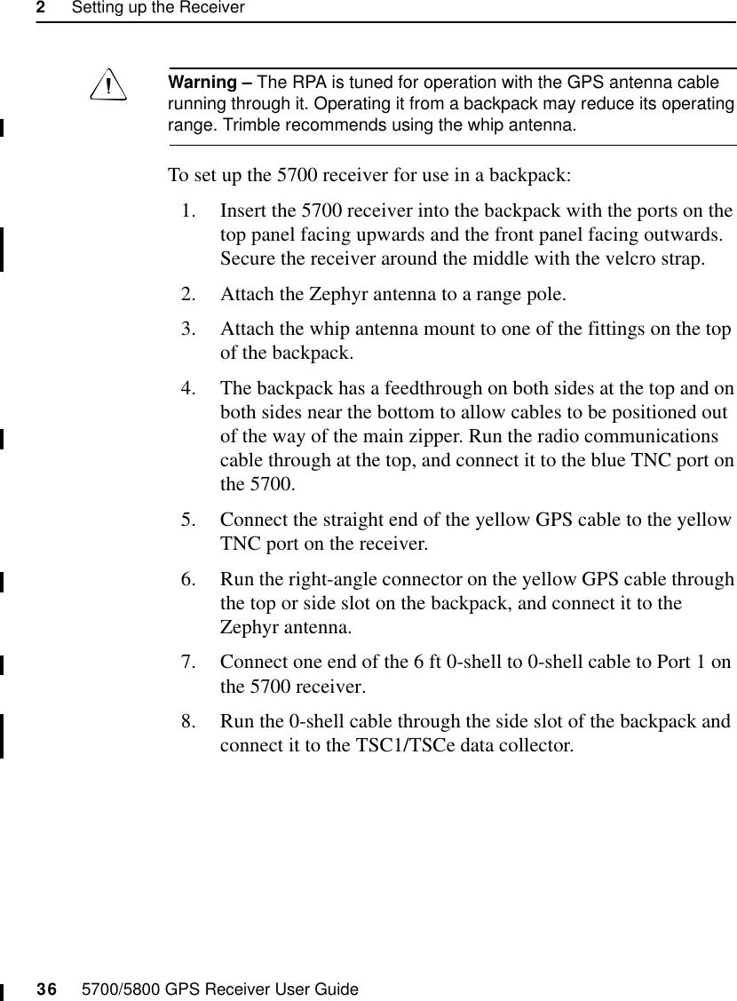 2     Setting up the Receiver36     5700/5800 GPS Receiver User Guide5700 OperationWarning – The RPA is tuned for operation with the GPS antenna cable running through it. Operating it from a backpack may reduce its operating range. Trimble recommends using the whip antenna.To set up the 5700 receiver for use in a backpack:1. Insert the 5700 receiver into the backpack with the ports on the top panel facing upwards and the front panel facing outwards. Secure the receiver around the middle with the velcro strap.2. Attach the Zephyr antenna to a range pole.3. Attach the whip antenna mount to one of the fittings on the top of the backpack.4. The backpack has a feedthrough on both sides at the top and on both sides near the bottom to allow cables to be positioned out of the way of the main zipper. Run the radio communications cable through at the top, and connect it to the blue TNC port on the 5700.5. Connect the straight end of the yellow GPS cable to the yellow TNC port on the receiver.6. Run the right-angle connector on the yellow GPS cable through the top or side slot on the backpack, and connect it to the Zephyr antenna.7. Connect one end of the 6 ft 0-shell to 0-shell cable to Port 1 on the 5700 receiver. 8. Run the 0-shell cable through the side slot of the backpack and connect it to the TSC1/TSCe data collector.