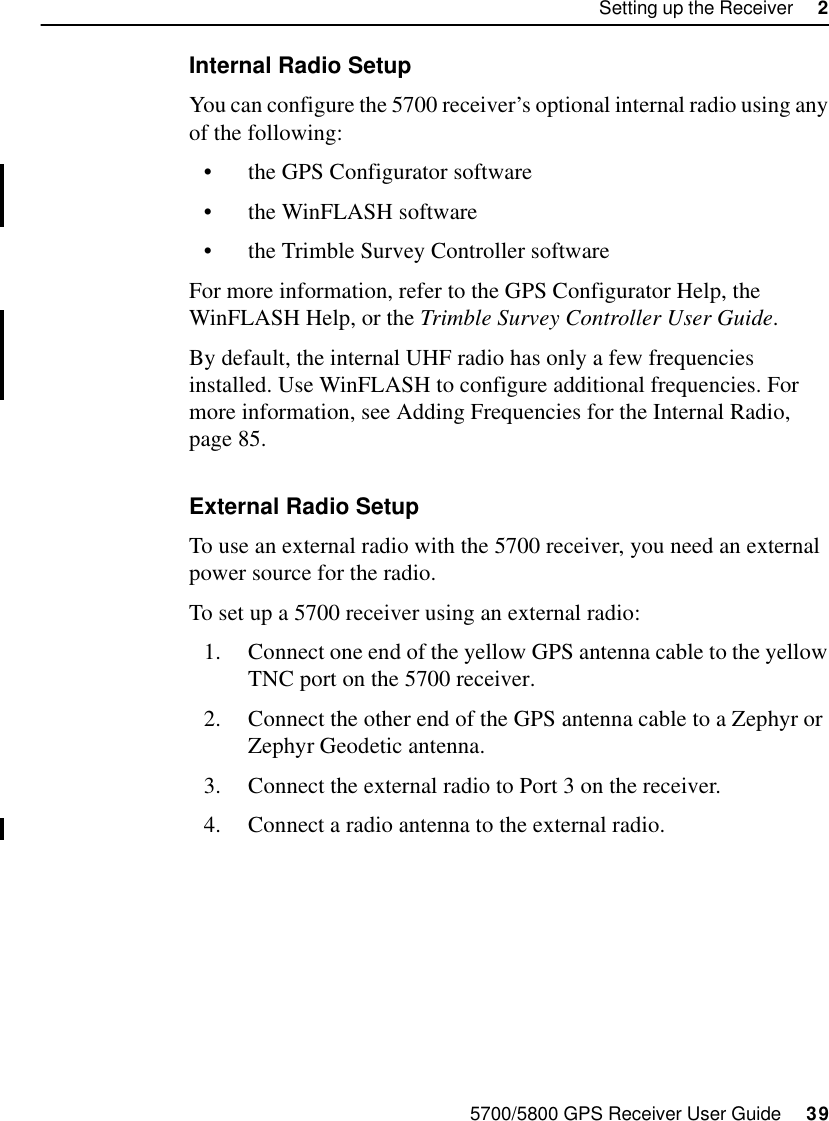 5700/5800 GPS Receiver User Guide     39Setting up the Receiver     25700 OperationInternal Radio SetupYou can configure the 5700 receiver’s optional internal radio using any of the following:•the GPS Configurator software•the WinFLASH software•the Trimble Survey Controller softwareFor more information, refer to the GPS Configurator Help, the WinFLASH Help, or the Trimble Survey Controller User Guide.By default, the internal UHF radio has only a few frequencies installed. Use WinFLASH to configure additional frequencies. For more information, see Adding Frequencies for the Internal Radio, page 85.External Radio SetupTo use an external radio with the 5700 receiver, you need an external power source for the radio.To set up a 5700 receiver using an external radio:1. Connect one end of the yellow GPS antenna cable to the yellow TNC port on the 5700 receiver.2. Connect the other end of the GPS antenna cable to a Zephyr or Zephyr Geodetic antenna.3. Connect the external radio to Port 3 on the receiver.4. Connect a radio antenna to the external radio.