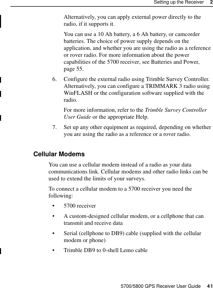 5700/5800 GPS Receiver User Guide     41Setting up the Receiver     25700 OperationAlternatively, you can apply external power directly to the radio, if it supports it.You can use a 10 Ah battery, a 6 Ah battery, or camcorder batteries. The choice of power supply depends on the application, and whether you are using the radio as a reference or rover radio. For more information about the power capabilities of the 5700 receiver, see Batteries and Power, page 55.6. Configure the external radio using Trimble Survey Controller. Alternatively, you can configure a TRIMMARK 3 radio using WinFLASH or the configuration software supplied with the radio. For more information, refer to the Trimble Survey Controller User Guide or the appropriate Help.7. Set up any other equipment as required, depending on whether you are using the radio as a reference or a rover radio.2.7.2 Cellular ModemsYou can use a cellular modem instead of a radio as your data communications link. Cellular modems and other radio links can be used to extend the limits of your surveys.To connect a cellular modem to a 5700 receiver you need the following:•5700 receiver•A custom-designed cellular modem, or a cellphone that can transmit and receive data•Serial (cellphone to DB9) cable (supplied with the cellular modem or phone)•Trimble DB9 to 0-shell Lemo cable 