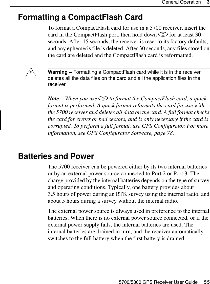 5700/5800 GPS Receiver User Guide     55General Operation     35700 Operation3.7 Formatting a CompactFlash CardTo format a CompactFlash card for use in a 5700 receiver, insert the card in the CompactFlash port, then hold down  for at least 30 seconds. After 15 seconds, the receiver is reset to its factory defaults, and any ephemeris file is deleted. After 30 seconds, any files stored on the card are deleted and the CompactFlash card is reformatted.Warning – Formatting a CompactFlash card while it is in the receiver deletes all the data files on the card and all the application files in the receiver.Note – When you use  to format the CompactFlash card, a quick format is performed. A quick format reformats the card for use with the 5700 receiver and deletes all data on the card. A full format checks the card for errors or bad sectors, and is only necessary if the card is corrupted. To perform a full format, use GPS Configurator. For more information, see GPS Configurator Software, page 78.3.8 Batteries and PowerThe 5700 receiver can be powered either by its two internal batteries or by an external power source connected to Port 2 or Port 3. The charge provided by the internal batteries depends on the type of survey and operating conditions. Typically, one battery provides about 3.5 hours of power during an RTK survey using the internal radio, and about 5 hours during a survey without the internal radio.The external power source is always used in preference to the internal batteries. When there is no external power source connected, or if the external power supply fails, the internal batteries are used. The internal batteries are drained in turn, and the receiver automatically switches to the full battery when the first battery is drained.