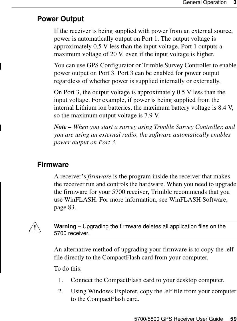 5700/5800 GPS Receiver User Guide     59General Operation     35700 Operation3.9.2 Power OutputIf the receiver is being supplied with power from an external source, power is automatically output on Port 1. The output voltage is approximately 0.5 V less than the input voltage. Port 1 outputs a maximum voltage of 20 V, even if the input voltage is higher.You can use GPS Configurator or Trimble Survey Controller to enable power output on Port 3. Port 3 can be enabled for power output regardless of whether power is supplied internally or externally.On Port 3, the output voltage is approximately 0.5 V less than the input voltage. For example, if power is being supplied from the internal Lithium ion batteries, the maximum battery voltage is 8.4 V, so the maximum output voltage is 7.9 V.Note – When you start a survey using Trimble Survey Controller, and you are using an external radio, the software automatically enables power output on Port 3.3.9.3 FirmwareA receiver’s firmware is the program inside the receiver that makes the receiver run and controls the hardware. When you need to upgrade the firmware for your 5700 receiver, Trimble recommends that you use WinFLASH. For more information, see WinFLASH Software, page 83.Warning – Upgrading the firmware deletes all application files on the 5700 receiver.An alternative method of upgrading your firmware is to copy the .elf file directly to the CompactFlash card from your computer.To do this: 1. Connect the CompactFlash card to your desktop computer.2. Using Windows Explorer, copy the .elf file from your computer to the CompactFlash card.