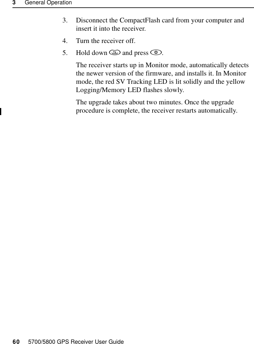 3     General Operation60     5700/5800 GPS Receiver User Guide5700 Operation3. Disconnect the CompactFlash card from your computer and insert it into the receiver.4. Turn the receiver off.5. Hold down  and press .The receiver starts up in Monitor mode, automatically detects the newer version of the firmware, and installs it. In Monitor mode, the red SV Tracking LED is lit solidly and the yellow Logging/Memory LED flashes slowly.The upgrade takes about two minutes. Once the upgrade procedure is complete, the receiver restarts automatically.