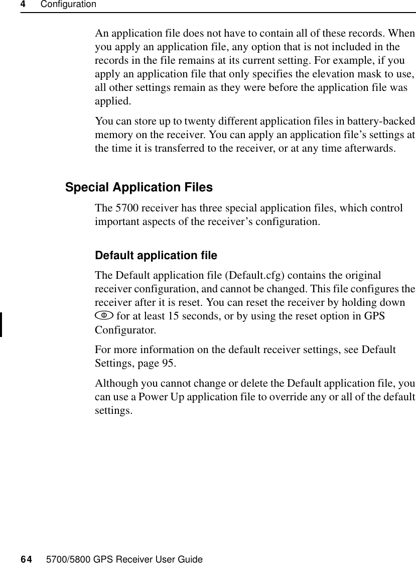 4     Configuration64     5700/5800 GPS Receiver User Guide5700 OperationAn application file does not have to contain all of these records. When you apply an application file, any option that is not included in the records in the file remains at its current setting. For example, if you apply an application file that only specifies the elevation mask to use, all other settings remain as they were before the application file was applied.You can store up to twenty different application files in battery-backed memory on the receiver. You can apply an application file’s settings at the time it is transferred to the receiver, or at any time afterwards.4.4.1 Special Application FilesThe 5700 receiver has three special application files, which control important aspects of the receiver’s configuration.Default application fileThe Default application file (Default.cfg) contains the original receiver configuration, and cannot be changed. This file configures the receiver after it is reset. You can reset the receiver by holding down  for at least 15 seconds, or by using the reset option in GPS Configurator.For more information on the default receiver settings, see Default Settings, page 95.Although you cannot change or delete the Default application file, you can use a Power Up application file to override any or all of the default settings.