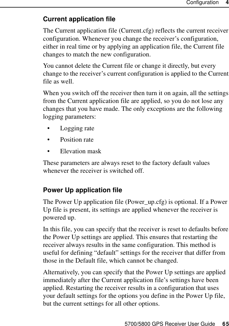 5700/5800 GPS Receiver User Guide     65Configuration     45700 OperationCurrent application fileThe Current application file (Current.cfg) reflects the current receiver configuration. Whenever you change the receiver’s configuration, either in real time or by applying an application file, the Current file changes to match the new configuration.You cannot delete the Current file or change it directly, but every change to the receiver’s current configuration is applied to the Current file as well.When you switch off the receiver then turn it on again, all the settings from the Current application file are applied, so you do not lose any changes that you have made. The only exceptions are the following logging parameters:•Logging rate•Position rate•Elevation maskThese parameters are always reset to the factory default values whenever the receiver is switched off.Power Up application fileThe Power Up application file (Power_up.cfg) is optional. If a Power Up file is present, its settings are applied whenever the receiver is powered up.In this file, you can specify that the receiver is reset to defaults before the Power Up settings are applied. This ensures that restarting the receiver always results in the same configuration. This method is useful for defining “default” settings for the receiver that differ from those in the Default file, which cannot be changed.Alternatively, you can specify that the Power Up settings are applied immediately after the Current application file’s settings have been applied. Restarting the receiver results in a configuration that uses your default settings for the options you define in the Power Up file, but the current settings for all other options.