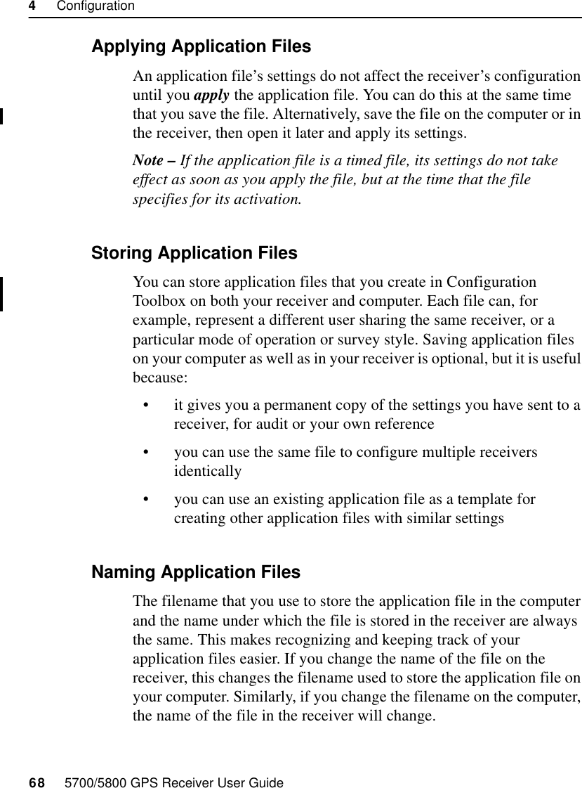 4     Configuration68     5700/5800 GPS Receiver User Guide5700 Operation4.4.3 Applying Application FilesAn application file’s settings do not affect the receiver’s configuration until you apply the application file. You can do this at the same time that you save the file. Alternatively, save the file on the computer or in the receiver, then open it later and apply its settings.Note – If the application file is a timed file, its settings do not take effect as soon as you apply the file, but at the time that the file specifies for its activation.4.4.4 Storing Application FilesYou can store application files that you create in Configuration Toolbox on both your receiver and computer. Each file can, for example, represent a different user sharing the same receiver, or a particular mode of operation or survey style. Saving application files on your computer as well as in your receiver is optional, but it is useful because:•it gives you a permanent copy of the settings you have sent to a receiver, for audit or your own reference•you can use the same file to configure multiple receivers identically•you can use an existing application file as a template for creating other application files with similar settings4.4.5 Naming Application FilesThe filename that you use to store the application file in the computer and the name under which the file is stored in the receiver are always the same. This makes recognizing and keeping track of your application files easier. If you change the name of the file on the receiver, this changes the filename used to store the application file on your computer. Similarly, if you change the filename on the computer, the name of the file in the receiver will change.