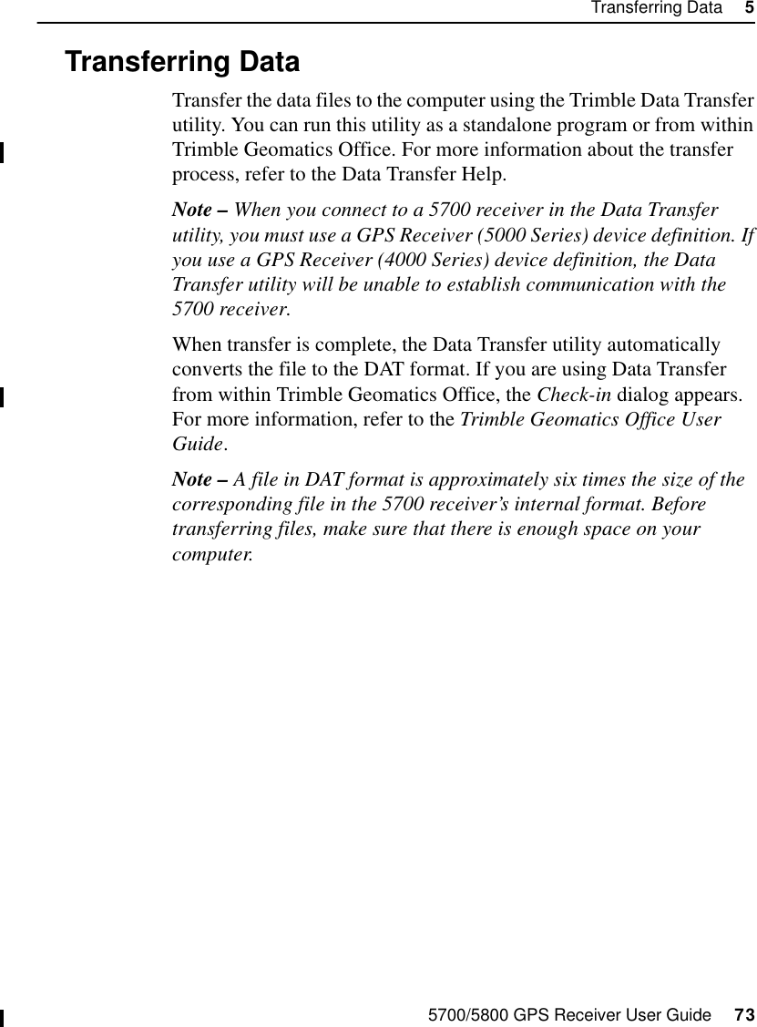 5700/5800 GPS Receiver User Guide     73Transferring Data     55700 Operation5.3 Transferring DataTransfer the data files to the computer using the Trimble Data Transfer utility. You can run this utility as a standalone program or from within Trimble Geomatics Office. For more information about the transfer process, refer to the Data Transfer Help.Note – When you connect to a 5700 receiver in the Data Transfer utility, you must use a GPS Receiver (5000 Series) device definition. If you use a GPS Receiver (4000 Series) device definition, the Data Transfer utility will be unable to establish communication with the 5700 receiver.When transfer is complete, the Data Transfer utility automatically converts the file to the DAT format. If you are using Data Transfer from within Trimble Geomatics Office, the Check-in dialog appears. For more information, refer to the Trimble Geomatics Office User Guide.Note – A file in DAT format is approximately six times the size of the corresponding file in the 5700 receiver’s internal format. Before transferring files, make sure that there is enough space on your computer.