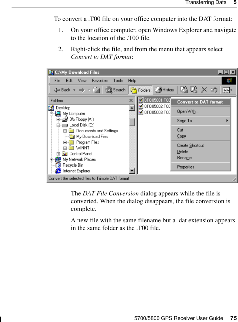 5700/5800 GPS Receiver User Guide     75Transferring Data     55700 OperationTo convert a .T00 file on your office computer into the DAT format:1. On your office computer, open Windows Explorer and navigate to the location of the .T00 file. 2. Right-click the file, and from the menu that appears select Convert to DAT format: The DAT File Conversion dialog appears while the file is converted. When the dialog disappears, the file conversion is complete.A new file with the same filename but a .dat extension appears in the same folder as the .T00 file.