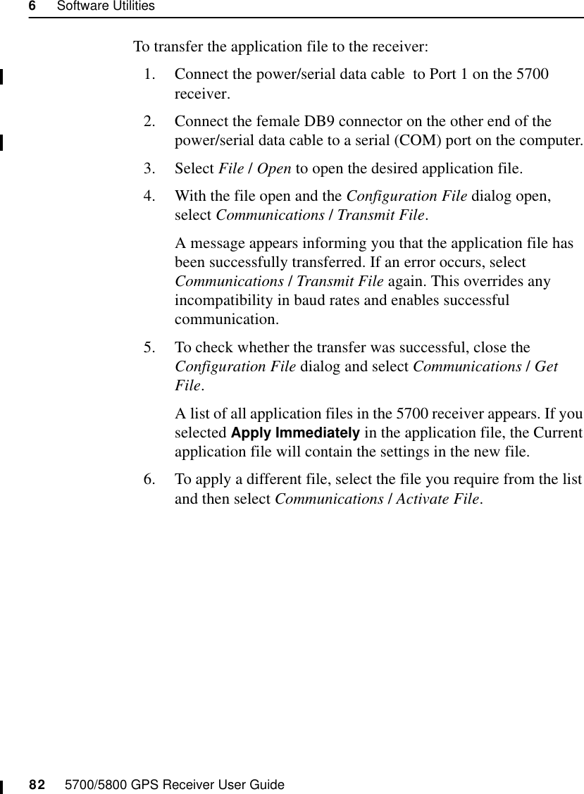 6     Software Utilities82     5700/5800 GPS Receiver User Guide5700 OperationTo transfer the application file to the receiver:1. Connect the power/serial data cable  to Port 1 on the 5700 receiver.2. Connect the female DB9 connector on the other end of the power/serial data cable to a serial (COM) port on the computer.3. Select File / Open to open the desired application file.4. With the file open and the Configuration File dialog open, select Communications / Transmit File.A message appears informing you that the application file has been successfully transferred. If an error occurs, select Communications / Transmit File again. This overrides any incompatibility in baud rates and enables successful communication.5. To check whether the transfer was successful, close the Configuration File dialog and select Communications / Get File.A list of all application files in the 5700 receiver appears. If you selected Apply Immediately in the application file, the Current application file will contain the settings in the new file. 6. To apply a different file, select the file you require from the list and then select Communications / Activate File.