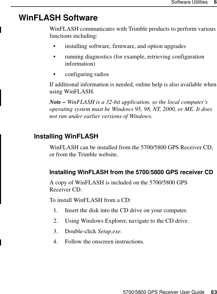 5700/5800 GPS Receiver User Guide     83Software Utilities     65700 Operation6.4 WinFLASH SoftwareWinFLASH communicates with Trimble products to perform various functions including:•installing software, firmware, and option upgrades•running diagnostics (for example, retrieving configuration information)•configuring radiosIf additional information is needed, online help is also available when using WinFLASH.Note – WinFLASH is a 32-bit application, so the local computer’s operating system must be Windows 95, 98, NT, 2000, or ME. It does not run under earlier versions of Windows.6.4.1 Installing WinFLASHWinFLASH can be installed from the 5700/5800 GPS Receiver CD, or from the Trimble website. Installing WinFLASH from the 5700/5800 GPS receiver CDA copy of WinFLASH is included on the 5700/5800 GPS Receiver CD.To install WinFLASH from a CD:1. Insert the disk into the CD drive on your computer.2. Using Windows Explorer, navigate to the CD drive.3. Double-click Setup.exe.4. Follow the onscreen instructions.