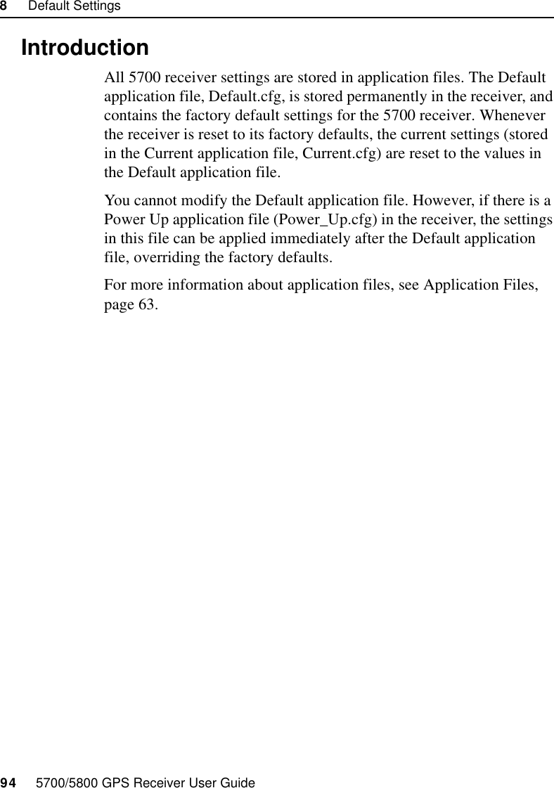 8     Default Settings94     5700/5800 GPS Receiver User Guide55700 Reference8.1 IntroductionAll 5700 receiver settings are stored in application files. The Default application file, Default.cfg, is stored permanently in the receiver, and contains the factory default settings for the 5700 receiver. Whenever the receiver is reset to its factory defaults, the current settings (stored in the Current application file, Current.cfg) are reset to the values in the Default application file.You cannot modify the Default application file. However, if there is a Power Up application file (Power_Up.cfg) in the receiver, the settings in this file can be applied immediately after the Default application file, overriding the factory defaults.For more information about application files, see Application Files, page 63.