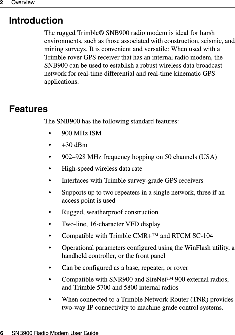 2     Overview6     SNB900 Radio Modem User Guide2.1 IntroductionThe rugged Trimble® SNB900 radio modem is ideal for harsh environments, such as those associated with construction, seismic, and mining surveys. It is convenient and versatile: When used with a Trimble rover GPS receiver that has an internal radio modem, the SNB900 can be used to establish a robust wireless data broadcast network for real-time differential and real-time kinematic GPS applications.2.2 FeaturesThe SNB900 has the following standard features:•900MHz ISM• +30 dBm• 902–928 MHz frequency hopping on 50 channels (USA)• High-speed wireless data rate• Interfaces with Trimble survey-grade GPS receivers• Supports up to two repeaters in a single network, three if an access point is used• Rugged, weatherproof construction• Two-line, 16-character VFD display• Compatible with Trimble CMR+™ and RTCM SC-104• Operational parameters configured using the WinFlash utility, a handheld controller, or the front panel• Can be configured as a base, repeater, or rover• Compatible with SNR900 and SiteNet™ 900 external radios, and Trimble 5700 and 5800 internal radios• When connected to a Trimble Network Router (TNR) provides two-way IP connectivity to machine grade control systems.