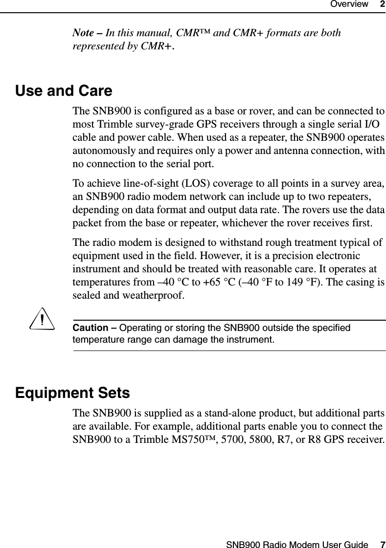 SNB900 Radio Modem User Guide     7Overview     2Note – In this manual, CMR™ and CMR+ formats are both represented by CMR+.2.3 Use and CareThe SNB900 is configured as a base or rover, and can be connected to most Trimble survey-grade GPS receivers through a single serial I/O cable and power cable. When used as a repeater, the SNB900 operates autonomously and requires only a power and antenna connection, with no connection to the serial port.To achieve line-of-sight (LOS) coverage to all points in a survey area, an SNB900 radio modem network can include up to two repeaters, depending on data format and output data rate. The rovers use the data packet from the base or repeater, whichever the rover receives first.The radio modem is designed to withstand rough treatment typical of equipment used in the field. However, it is a precision electronic instrument and should be treated with reasonable care. It operates at temperatures from –40 °C to +65 °C (–40 °F to 149 °F). The casing is sealed and weatherproof.CCaution – Operating or storing the SNB900 outside the specified temperature range can damage the instrument.2.4 Equipment SetsThe SNB900 is supplied as a stand-alone product, but additional parts are available. For example, additional parts enable you to connect the SNB900 to a Trimble MS750™, 5700, 5800, R7, or R8 GPS receiver.