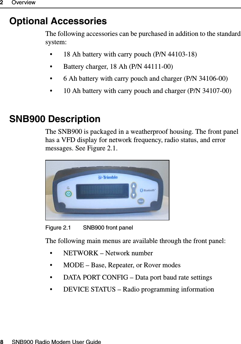 2     Overview8     SNB900 Radio Modem User Guide2.5 Optional AccessoriesThe following accessories can be purchased in addition to the standard system:• 18 Ah battery with carry pouch (P/N 44103-18)• Battery charger, 18 Ah (P/N 44111-00)• 6 Ah battery with carry pouch and charger (P/N 34106-00)• 10 Ah battery with carry pouch and charger (P/N 34107-00)2.6 SNB900 DescriptionThe SNB900 is packaged in a weatherproof housing. The front panel has a VFD display for network frequency, radio status, and error messages. See Figure 2.1.Figure 2.1  SNB900 front panelThe following main menus are available through the front panel:• NETWORK – Network number• MODE – Base, Repeater, or Rover modes• DATA PORT CONFIG – Data port baud rate settings• DEVICE STATUS – Radio programming information