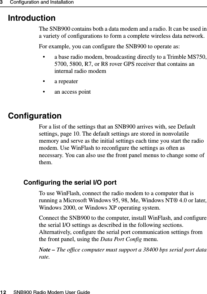 3     Configuration and Installation12     SNB900 Radio Modem User Guide3.1 IntroductionThe SNB900 contains both a data modem and a radio. It can be used in a variety of configurations to form a complete wireless data network.For example, you can configure the SNB900 to operate as:• a base radio modem, broadcasting directly to a Trimble MS750, 5700, 5800, R7, or R8 rover GPS receiver that contains an internal radio modem• a repeater• an access point3.2 ConfigurationFor a list of the settings that an SNB900 arrives with, see Default settings, page 10. The default settings are stored in nonvolatile memory and serve as the initial settings each time you start the radio modem. Use WinFlash to reconfigure the settings as often as necessary. You can also use the front panel menus to change some of them.32.1 Configuring the serial I/O portTo use WinFlash, connect the radio modem to a computer that is running a Microsoft Windows 95, 98, Me, Windows NT® 4.0 or later, Windows 2000, or Windows XP operating system.Connect the SNB900 to the computer, install WinFlash, and configure the serial I/O settings as described in the following sections. Alternatively, configure the serial port communication settings from the front panel, using the Data Port Config menu.Note – The office computer must support a 38400 bps serial port data rate.