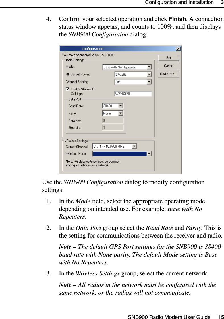 SNB900 Radio Modem User Guide     15Configuration and Installation     34. Confirm your selected operation and click Finish. A connection status window appears, and counts to 100%, and then displays the SNB900 Configuration dialog:Use the SNB900 Configuration dialog to modify configuration settings:1. In the Mode field, select the appropriate operating mode depending on intended use. For example, Base with No Repeaters.2. In the Data Port group select the Baud Rate and Parity. This is the setting for communications between the receiver and radio.Note – The default GPS Port settings for the SNB900 is 38400 baud rate with None parity. The default Mode setting is Base with No Repeaters. 3. In the Wireless Settings group, select the current network. Note – All radios in the network must be configured with the same network, or the radios will not communicate.
