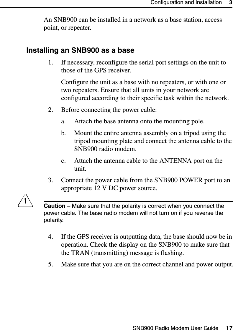 SNB900 Radio Modem User Guide     17Configuration and Installation     3An SNB900 can be installed in a network as a base station, access point, or repeater.31.1 Installing an SNB900 as a base1. If necessary, reconfigure the serial port settings on the unit to those of the GPS receiver.Configure the unit as a base with no repeaters, or with one or two repeaters. Ensure that all units in your network are configured according to their specific task within the network.2. Before connecting the power cable:a. Attach the base antenna onto the mounting pole.b. Mount the entire antenna assembly on a tripod using the tripod mounting plate and connect the antenna cable to the SNB900 radio modem.c. Attach the antenna cable to the ANTENNA port on the unit.3. Connect the power cable from the SNB900 POWER port to an appropriate 12 V DC power source.CCaution – Make sure that the polarity is correct when you connect the power cable. The base radio modem will not turn on if you reverse the polarity.4. If the GPS receiver is outputting data, the base should now be in operation. Check the display on the SNB900 to make sure that the TRAN (transmitting) message is flashing.5. Make sure that you are on the correct channel and power output.