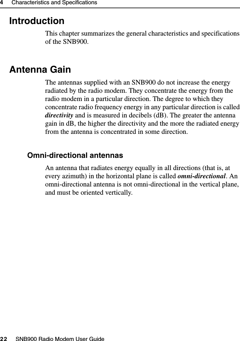 4     Characteristics and Specifications22     SNB900 Radio Modem User Guide4.1 IntroductionThis chapter summarizes the general characteristics and specifications of the SNB900.4.2 Antenna GainThe antennas supplied with an SNB900 do not increase the energy radiated by the radio modem. They concentrate the energy from the radio modem in a particular direction. The degree to which they concentrate radio frequency energy in any particular direction is called directivity and is measured in decibels (dB). The greater the antenna gain in dB, the higher the directivity and the more the radiated energy from the antenna is concentrated in some direction.42.1 Omni-directional antennasAn antenna that radiates energy equally in all directions (that is, at every azimuth) in the horizontal plane is called omni-directional. An omni-directional antenna is not omni-directional in the vertical plane, and must be oriented vertically.