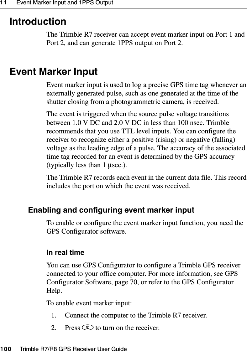 11     Event Marker Input and 1PPS Output100     Trimble R7/R8 GPS Receiver User GuideTrimble R7 Operation11.1 IntroductionThe Trimble R7 receiver can accept event marker input on Port 1 and Port 2, and can generate 1PPS output on Port 2.11.2 Event Marker InputEvent marker input is used to log a precise GPS time tag whenever an externally generated pulse, such as one generated at the time of the shutter closing from a photogrammetric camera, is received. The event is triggered when the source pulse voltage transitions between 1.0 V DC and 2.0 V DC in less than 100 nsec. Trimble recommends that you use TTL level inputs. You can configure the receiver to recognize either a positive (rising) or negative (falling) voltage as the leading edge of a pulse. The accuracy of the associated time tag recorded for an event is determined by the GPS accuracy (typically less than 1 µsec.).The Trimble R7 records each event in the current data file. This record includes the port on which the event was received.112.1 Enabling and configuring event marker inputTo enable or configure the event marker input function, you need the GPS Configurator software.In real timeYou can use GPS Configurator to configure a Trimble GPS receiver connected to your office computer. For more information, see GPS Configurator Software, page 70, or refer to the GPS Configurator Help.To enable event marker input:1. Connect the computer to the Trimble R7 receiver.2. Press p to turn on the receiver.