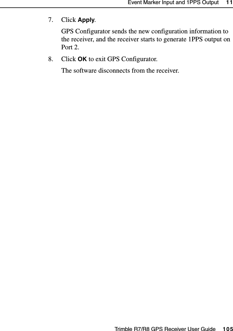 Trimble R7/R8 GPS Receiver User Guide     105Event Marker Input and 1PPS Output     11Trimble R7 Operation7. Click Apply.GPS Configurator sends the new configuration information to the receiver, and the receiver starts to generate 1PPS output on Port 2.8. Click OK to exit GPS Configurator.The software disconnects from the receiver.