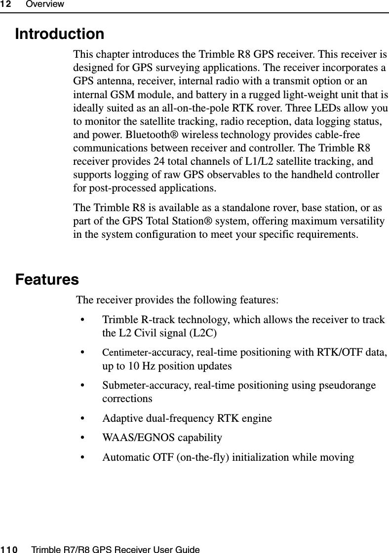 12     Overview110     Trimble R7/R8 GPS Receiver User GuideTrimble R8 Operation12.1 IntroductionThis chapter introduces the Trimble R8 GPS receiver. This receiver is designed for GPS surveying applications. The receiver incorporates a GPS antenna, receiver, internal radio with a transmit option or an internal GSM module, and battery in a rugged light-weight unit that is ideally suited as an all-on-the-pole RTK rover. Three LEDs allow you to monitor the satellite tracking, radio reception, data logging status, and power. Bluetooth® wireless technology provides cable-free communications between receiver and controller. The Trimble R8 receiver provides 24 total channels of L1/L2 satellite tracking, and supports logging of raw GPS observables to the handheld controller for post-processed applications. The Trimble R8 is available as a standalone rover, base station, or as part of the GPS Total Station® system, offering maximum versatility in the system configuration to meet your specific requirements.12.2 Features The receiver provides the following features:• Trimble R-track technology, which allows the receiver to track the L2 Civil signal (L2C)•Centimeter-accuracy, real-time positioning with RTK/OTF data, up to 10 Hz position updates• Submeter-accuracy, real-time positioning using pseudorange corrections• Adaptive dual-frequency RTK engine• WAAS/EGNOS capability• Automatic OTF (on-the-fly) initialization while moving