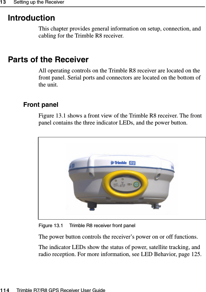 13     Setting up the Receiver114     Trimble R7/R8 GPS Receiver User GuideTrimble R8 Operation13.1 IntroductionThis chapter provides general information on setup, connection, and cabling for the Trimble R8 receiver.13.2 Parts of the ReceiverAll operating controls on the Trimble R8 receiver are located on the front panel. Serial ports and connectors are located on the bottom of the unit.132.1 Front panelFigure 13.1 shows a front view of the Trimble R8 receiver. The front panel contains the three indicator LEDs, and the power button.Figure 13.1 Trimble R8 receiver front panelThe power button controls the receiver’s power on or off functions.The indicator LEDs show the status of power, satellite tracking, and radio reception. For more information, see LED Behavior, page 125.