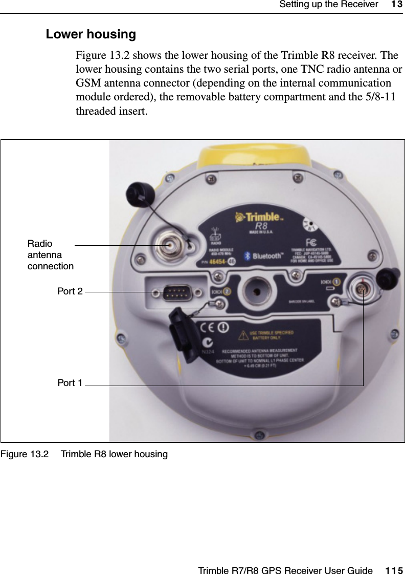 Trimble R7/R8 GPS Receiver User Guide     115Setting up the Receiver     13Trimble R8 Operation132.2 Lower housingFigure 13.2 shows the lower housing of the Trimble R8 receiver. The lower housing contains the two serial ports, one TNC radio antenna or GSM antenna connector (depending on the internal communication module ordered), the removable battery compartment and the 5/8-11 threaded insert.Figure 13.2 Trimble R8 lower housing   Port 1Port 2Radio antennaconnection