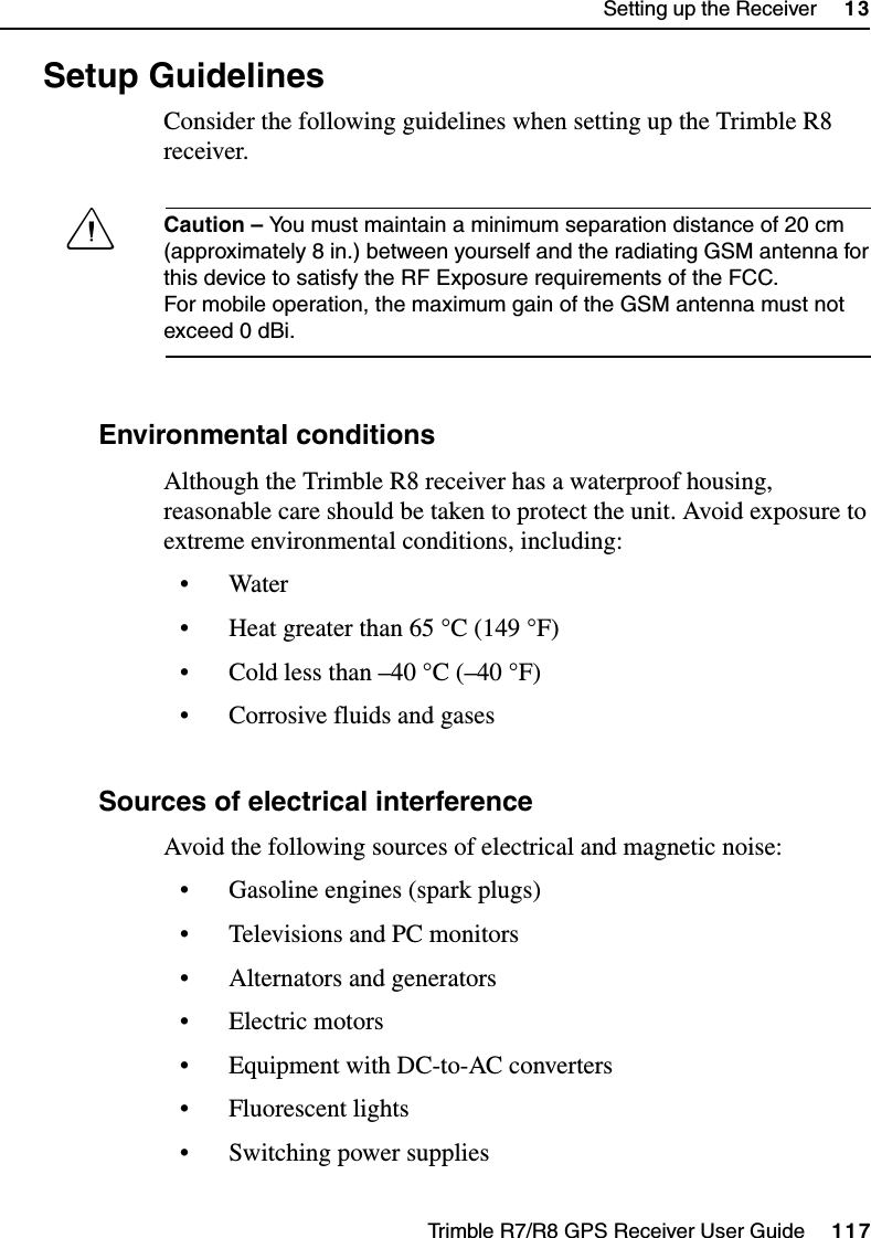 Trimble R7/R8 GPS Receiver User Guide     117Setting up the Receiver     13Trimble R8 Operation13.3  Setup Guidelines Consider the following guidelines when setting up the Trimble R8 receiver.CCaution – You must maintain a minimum separation distance of 20 cm (approximately 8 in.) between yourself and the radiating GSM antenna for this device to satisfy the RF Exposure requirements of the FCC. For mobile operation, the maximum gain of the GSM antenna must not exceed 0 dBi.133.1 Environmental conditions Although the Trimble R8 receiver has a waterproof housing, reasonable care should be taken to protect the unit. Avoid exposure to extreme environmental conditions, including:• Water• Heat greater than 65 °C (149 °F)• Cold less than –40 °C (–40 °F)• Corrosive fluids and gases133.2 Sources of electrical interference Avoid the following sources of electrical and magnetic noise:• Gasoline engines (spark plugs)• Televisions and PC monitors• Alternators and generators• Electric motors• Equipment with DC-to-AC converters• Fluorescent lights• Switching power supplies