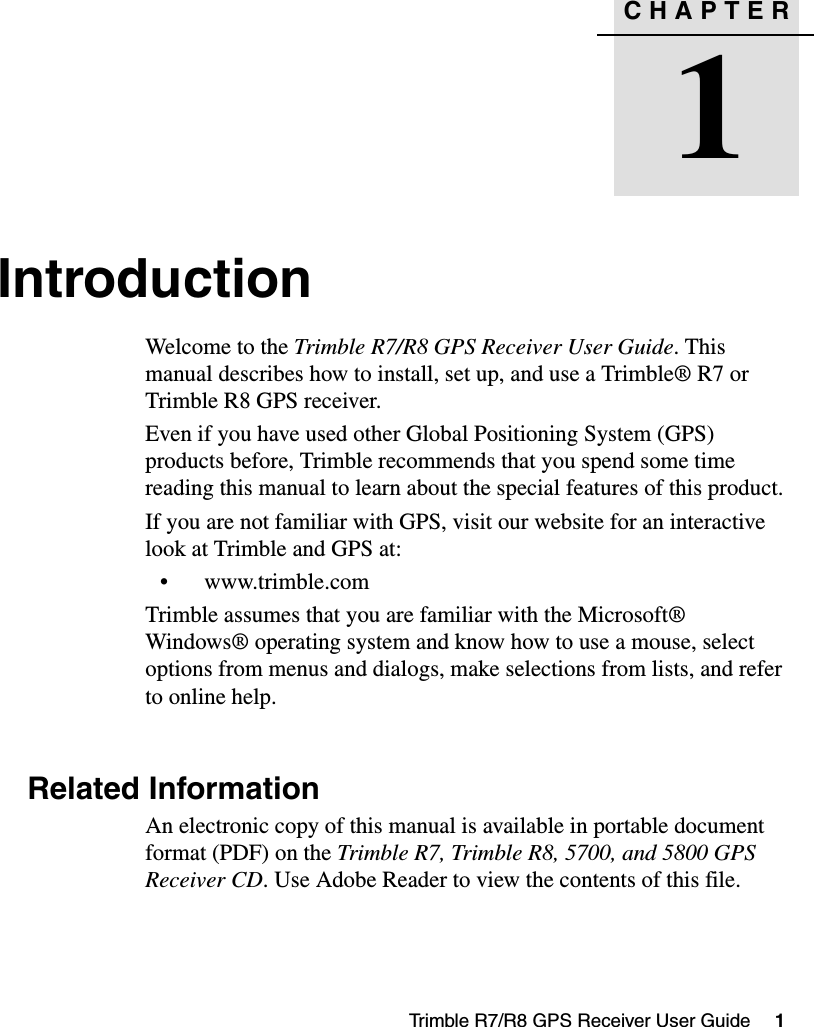 CHAPTER1Trimble R7/R8 GPS Receiver User Guide     1Introduction 1Welcome to the Trimble R7/R8 GPS Receiver User Guide. This manual describes how to install, set up, and use a Trimble® R7 or Trimble R8 GPS receiver.Even if you have used other Global Positioning System (GPS) products before, Trimble recommends that you spend some time reading this manual to learn about the special features of this product. If you are not familiar with GPS, visit our website for an interactive look at Trimble and GPS at:• www.trimble.comTrimble assumes that you are familiar with the Microsoft® Windows® operating system and know how to use a mouse, select options from menus and dialogs, make selections from lists, and refer to online help.1.1 Related InformationAn electronic copy of this manual is available in portable document format (PDF) on the Trimble R7, Trimble R8, 5700, and 5800 GPS Receiver CD. Use Adobe Reader to view the contents of this file.