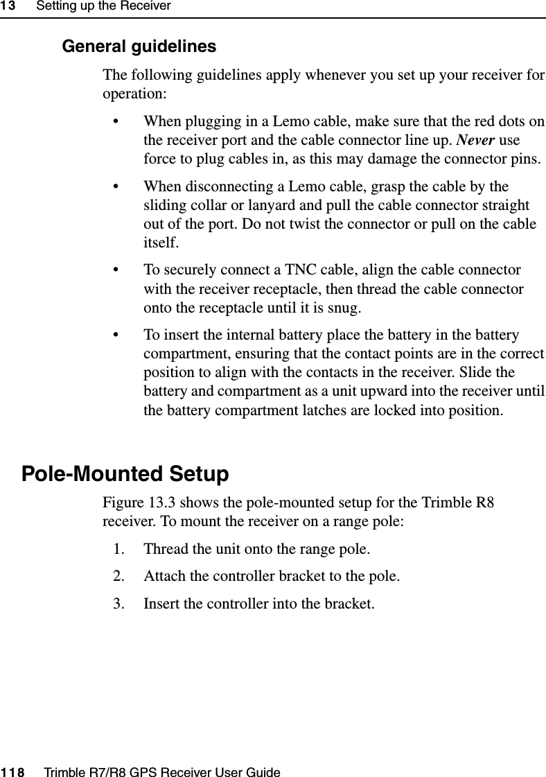 13     Setting up the Receiver118     Trimble R7/R8 GPS Receiver User GuideTrimble R8 Operation133.3 General guidelinesThe following guidelines apply whenever you set up your receiver for operation:• When plugging in a Lemo cable, make sure that the red dots on the receiver port and the cable connector line up. Never use force to plug cables in, as this may damage the connector pins.• When disconnecting a Lemo cable, grasp the cable by the sliding collar or lanyard and pull the cable connector straight out of the port. Do not twist the connector or pull on the cable itself.• To securely connect a TNC cable, align the cable connector with the receiver receptacle, then thread the cable connector onto the receptacle until it is snug. • To insert the internal battery place the battery in the battery compartment, ensuring that the contact points are in the correct position to align with the contacts in the receiver. Slide the battery and compartment as a unit upward into the receiver until the battery compartment latches are locked into position.13.4 Pole-Mounted SetupFigure 13.3 shows the pole-mounted setup for the Trimble R8 receiver. To mount the receiver on a range pole:1. Thread the unit onto the range pole.2. Attach the controller bracket to the pole.3. Insert the controller into the bracket.