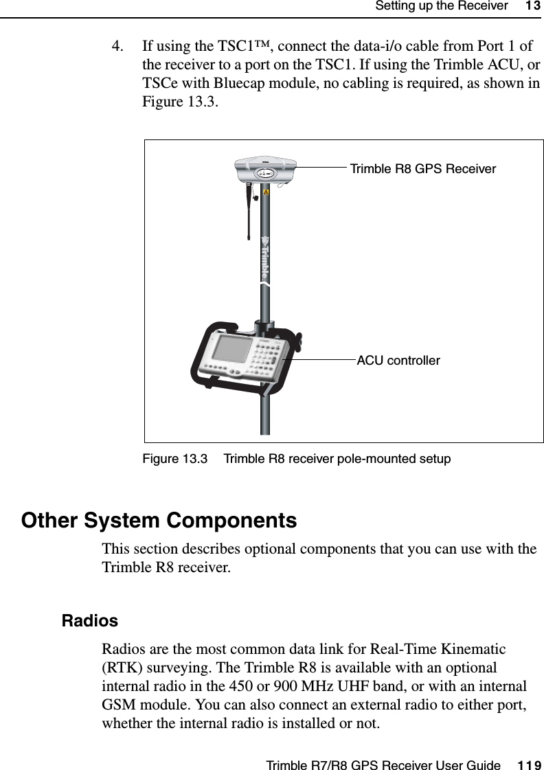 Trimble R7/R8 GPS Receiver User Guide     119Setting up the Receiver     13Trimble R8 Operation4. If using the TSC1™, connect the data-i/o cable from Port 1 of the receiver to a port on the TSC1. If using the Trimble ACU, or TSCe with Bluecap module, no cabling is required, as shown in Figure 13.3.Figure 13.3 Trimble R8 receiver pole-mounted setup13.1 Other System ComponentsThis section describes optional components that you can use with the Trimble R8 receiver.131.1 RadiosRadios are the most common data link for Real-Time Kinematic (RTK) surveying. The Trimble R8 is available with an optional internal radio in the 450 or 900 MHz UHF band, or with an internal GSM module. You can also connect an external radio to either port, whether the internal radio is installed or not.FFTrimble R8 GPS ReceiverACU controller