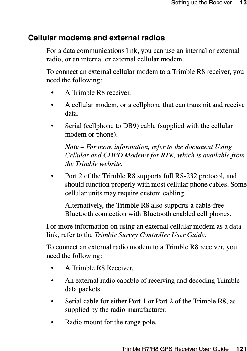 Trimble R7/R8 GPS Receiver User Guide     121Setting up the Receiver     13Trimble R8 Operation131.2 Cellular modems and external radiosFor a data communications link, you can use an internal or external radio, or an internal or external cellular modem. To connect an external cellular modem to a Trimble R8 receiver, you need the following:• A Trimble R8 receiver.• A cellular modem, or a cellphone that can transmit and receive data.• Serial (cellphone to DB9) cable (supplied with the cellular modem or phone).Note – For more information, refer to the document Using Cellular and CDPD Modems for RTK, which is available from the Trimble website.• Port 2 of the Trimble R8 supports full RS-232 protocol, and should function properly with most cellular phone cables. Some cellular units may require custom cabling.Alternatively, the Trimble R8 also supports a cable-free Bluetooth connection with Bluetooth enabled cell phones. For more information on using an external cellular modem as a data link, refer to the Trimble Survey Controller User Guide.To connect an external radio modem to a Trimble R8 receiver, you need the following:• A Trimble R8 Receiver.• An external radio capable of receiving and decoding Trimble data packets.• Serial cable for either Port 1 or Port 2 of the Trimble R8, as supplied by the radio manufacturer.• Radio mount for the range pole.