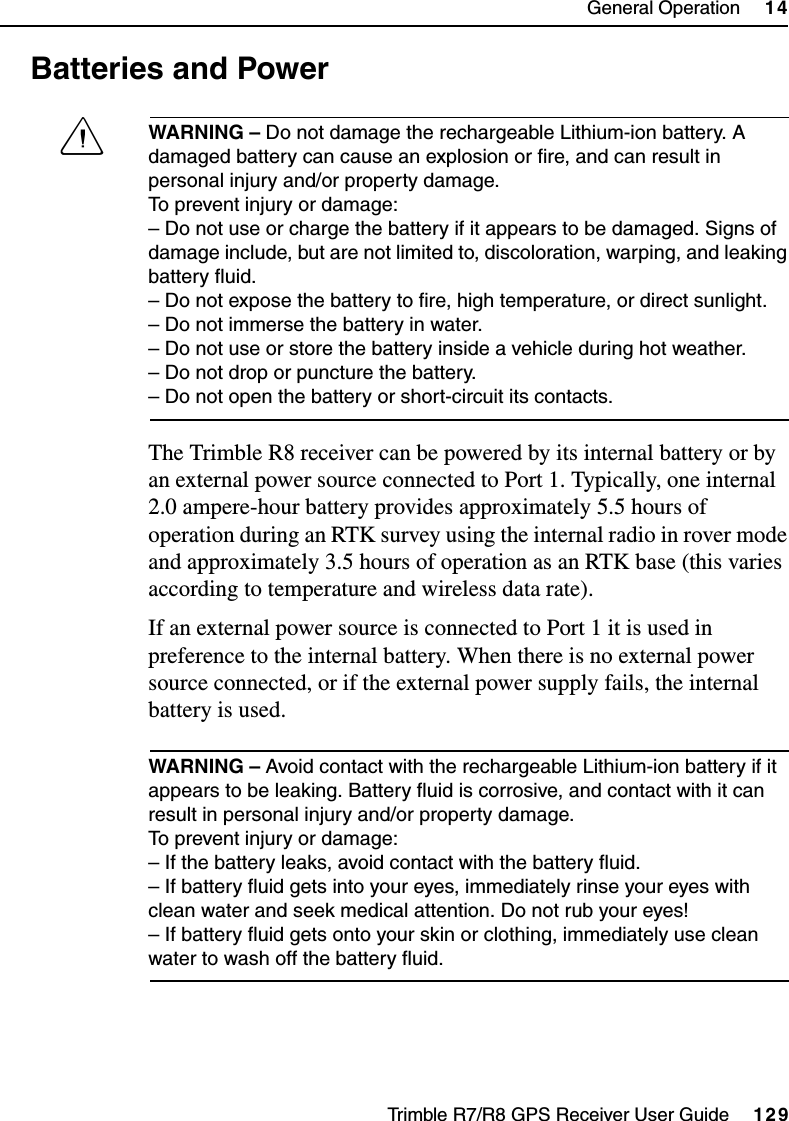 Trimble R7/R8 GPS Receiver User Guide     129General Operation     14Trimble R8 Operation14.7 Batteries and PowerCWARNING – Do not damage the rechargeable Lithium-ion battery. A damaged battery can cause an explosion or fire, and can result in personal injury and/or property damage. To prevent injury or damage: – Do not use or charge the battery if it appears to be damaged. Signs of damage include, but are not limited to, discoloration, warping, and leaking battery fluid.– Do not expose the battery to fire, high temperature, or direct sunlight. – Do not immerse the battery in water. – Do not use or store the battery inside a vehicle during hot weather. – Do not drop or puncture the battery. – Do not open the battery or short-circuit its contacts.The Trimble R8 receiver can be powered by its internal battery or by an external power source connected to Port 1. Typically, one internal 2.0 ampere-hour battery provides approximately 5.5 hours of operation during an RTK survey using the internal radio in rover mode and approximately 3.5 hours of operation as an RTK base (this varies according to temperature and wireless data rate).If an external power source is connected to Port 1 it is used in preference to the internal battery. When there is no external power source connected, or if the external power supply fails, the internal battery is used. WARNING – Avoid contact with the rechargeable Lithium-ion battery if it appears to be leaking. Battery fluid is corrosive, and contact with it can result in personal injury and/or property damage.To prevent injury or damage:– If the battery leaks, avoid contact with the battery fluid. – If battery fluid gets into your eyes, immediately rinse your eyes with clean water and seek medical attention. Do not rub your eyes! – If battery fluid gets onto your skin or clothing, immediately use clean water to wash off the battery fluid.