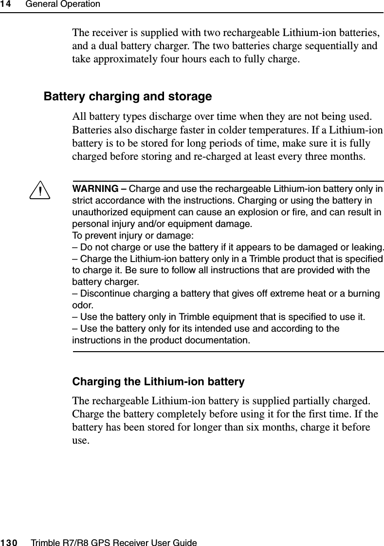 14     General Operation130     Trimble R7/R8 GPS Receiver User GuideTrimble R8 OperationThe receiver is supplied with two rechargeable Lithium-ion batteries, and a dual battery charger. The two batteries charge sequentially and take approximately four hours each to fully charge.147.1 Battery charging and storageAll battery types discharge over time when they are not being used. Batteries also discharge faster in colder temperatures. If a Lithium-ion battery is to be stored for long periods of time, make sure it is fully charged before storing and re-charged at least every three months.CWARNING – Charge and use the rechargeable Lithium-ion battery only in strict accordance with the instructions. Charging or using the battery in unauthorized equipment can cause an explosion or fire, and can result in personal injury and/or equipment damage. To prevent injury or damage: – Do not charge or use the battery if it appears to be damaged or leaking.– Charge the Lithium-ion battery only in a Trimble product that is specified to charge it. Be sure to follow all instructions that are provided with the battery charger. – Discontinue charging a battery that gives off extreme heat or a burning odor.– Use the battery only in Trimble equipment that is specified to use it. – Use the battery only for its intended use and according to the instructions in the product documentation.Charging the Lithium-ion batteryThe rechargeable Lithium-ion battery is supplied partially charged. Charge the battery completely before using it for the first time. If the battery has been stored for longer than six months, charge it before use.