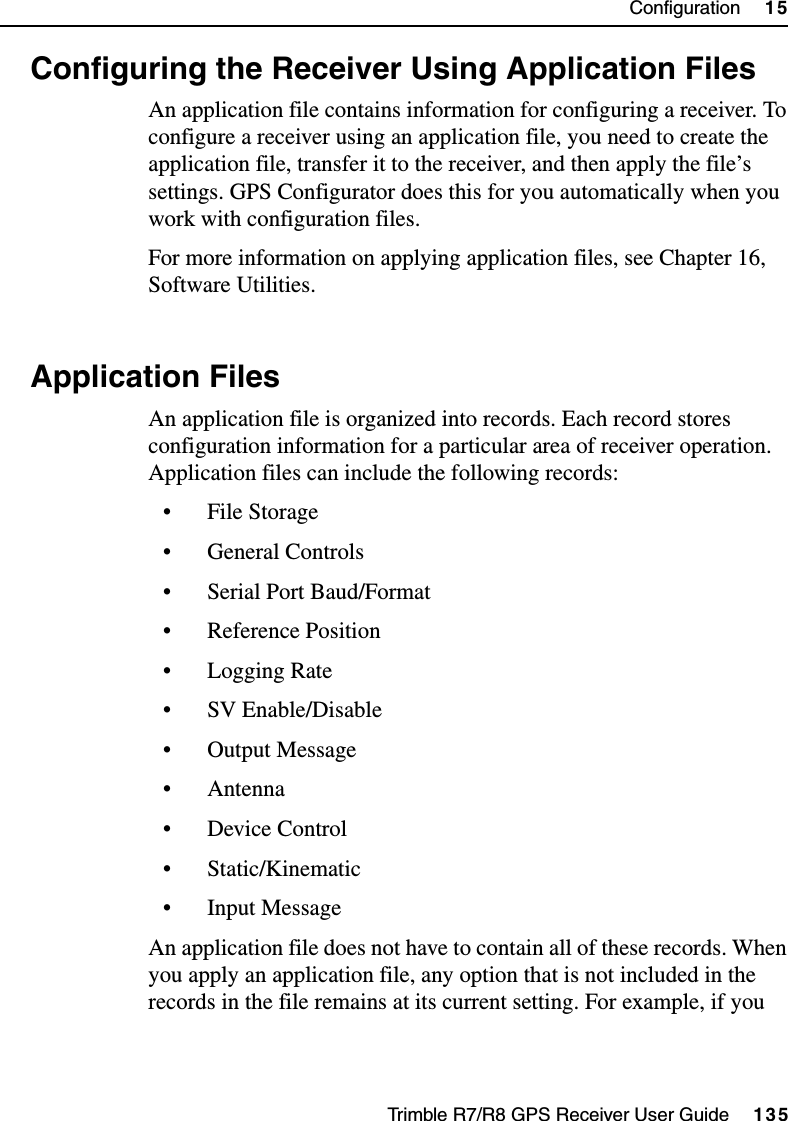 Trimble R7/R8 GPS Receiver User Guide     135Configuration     15Trimble R8 Operation15.3 Configuring the Receiver Using Application FilesAn application file contains information for configuring a receiver. To configure a receiver using an application file, you need to create the application file, transfer it to the receiver, and then apply the file’s settings. GPS Configurator does this for you automatically when you work with configuration files.For more information on applying application files, see Chapter 16, Software Utilities.15.4 Application FilesAn application file is organized into records. Each record stores configuration information for a particular area of receiver operation. Application files can include the following records:• File Storage• General Controls• Serial Port Baud/Format• Reference Position• Logging Rate• SV Enable/Disable•Output Message• Antenna• Device Control• Static/Kinematic• Input MessageAn application file does not have to contain all of these records. When you apply an application file, any option that is not included in the records in the file remains at its current setting. For example, if you 