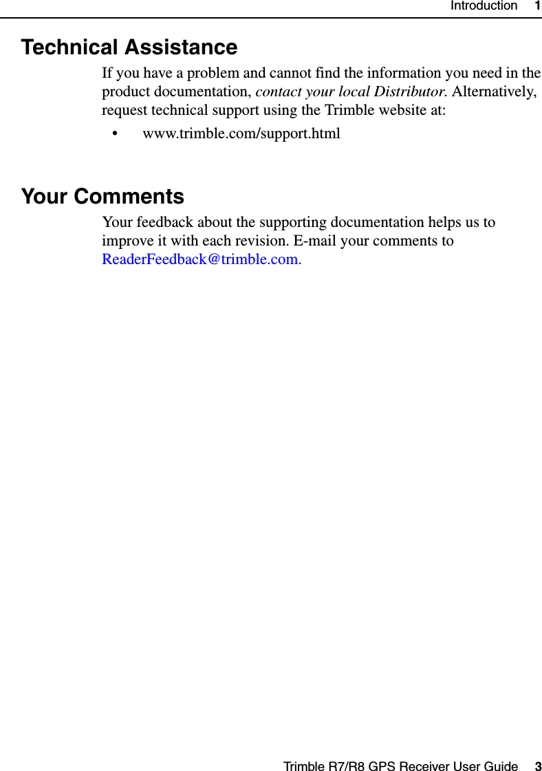 Trimble R7/R8 GPS Receiver User Guide     3Introduction     11.3 Technical AssistanceIf you have a problem and cannot find the information you need in the product documentation, contact your local Distributor. Alternatively, request technical support using the Trimble website at:• www.trimble.com/support.html1.4 Your CommentsYour feedback about the supporting documentation helps us to improve it with each revision. E-mail your comments to ReaderFeedback@trimble.com.