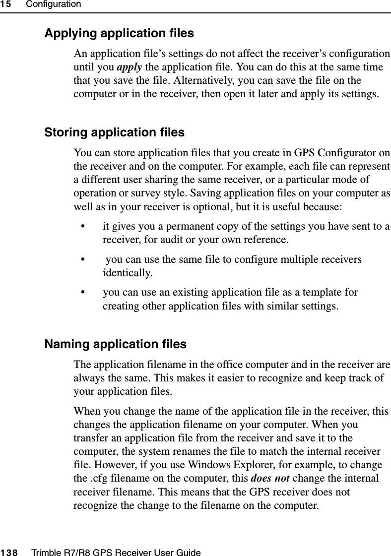 15     Configuration138     Trimble R7/R8 GPS Receiver User GuideTrimble R8 Operation154.2 Applying application filesAn application file’s settings do not affect the receiver’s configuration until you apply the application file. You can do this at the same time that you save the file. Alternatively, you can save the file on the computer or in the receiver, then open it later and apply its settings.154.3 Storing application filesYou can store application files that you create in GPS Configurator on the receiver and on the computer. For example, each file can represent a different user sharing the same receiver, or a particular mode of operation or survey style. Saving application files on your computer as well as in your receiver is optional, but it is useful because:• it gives you a permanent copy of the settings you have sent to a receiver, for audit or your own reference.•  you can use the same file to configure multiple receivers identically.• you can use an existing application file as a template for creating other application files with similar settings.154.4 Naming application filesThe application filename in the office computer and in the receiver are always the same. This makes it easier to recognize and keep track of your application files. When you change the name of the application file in the receiver, this changes the application filename on your computer. When you transfer an application file from the receiver and save it to the computer, the system renames the file to match the internal receiver file. However, if you use Windows Explorer, for example, to change the .cfg filename on the computer, this does not change the internal receiver filename. This means that the GPS receiver does not recognize the change to the filename on the computer. 