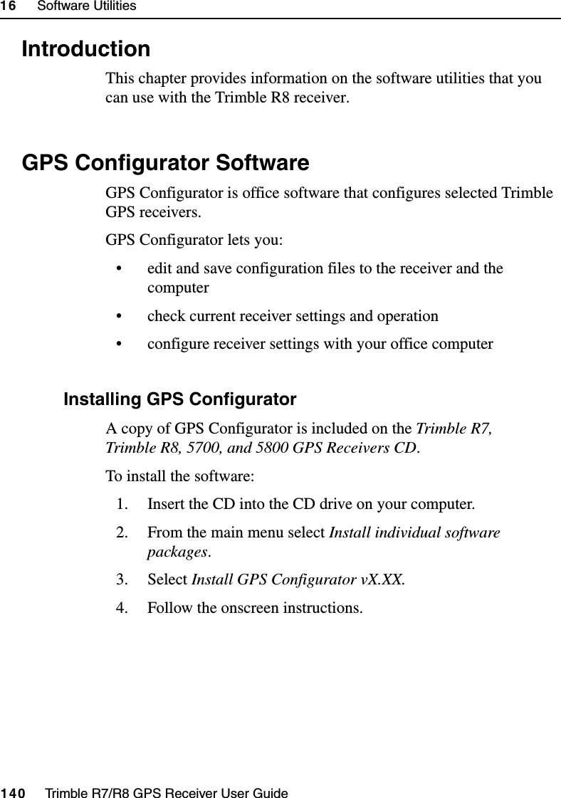 16     Software Utilities140     Trimble R7/R8 GPS Receiver User GuideTrimble R8 Operation16.1 IntroductionThis chapter provides information on the software utilities that you can use with the Trimble R8 receiver.16.2 GPS Configurator SoftwareGPS Configurator is office software that configures selected Trimble GPS receivers.GPS Configurator lets you:• edit and save configuration files to the receiver and the computer• check current receiver settings and operation• configure receiver settings with your office computer162.1 Installing GPS ConfiguratorA copy of GPS Configurator is included on the Trimble R7, Trimble R8, 5700, and 5800 GPS Receivers CD.To install the software:1. Insert the CD into the CD drive on your computer.2. From the main menu select Install individual software packages.3. Select Install GPS Configurator vX.XX.4. Follow the onscreen instructions.