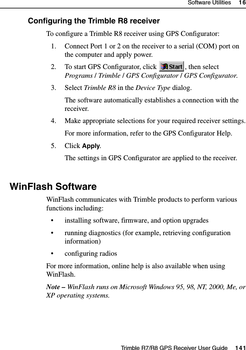 Trimble R7/R8 GPS Receiver User Guide     141Software Utilities     16Trimble R8 Operation160.1 Configuring the Trimble R8 receiverTo configure a Trimble R8 receiver using GPS Configurator:1. Connect Port 1 or 2 on the receiver to a serial (COM) port on the computer and apply power.2. To start GPS Configurator, click  , then select Programs /Trimble /GPS Configurator /GPS Configurator.3. Select Trimble R8 in the Device Type dialog.The software automatically establishes a connection with the receiver.4. Make appropriate selections for your required receiver settings.For more information, refer to the GPS Configurator Help.5. Click Apply.The settings in GPS Configurator are applied to the receiver.16.1 WinFlash SoftwareWinFlash communicates with Trimble products to perform various functions including:• installing software, firmware, and option upgrades• running diagnostics (for example, retrieving configuration information)• configuring radiosFor more information, online help is also available when using WinFlash.Note – WinFlash runs on Microsoft Windows 95, 98, NT, 2000, Me, or XP operating systems.