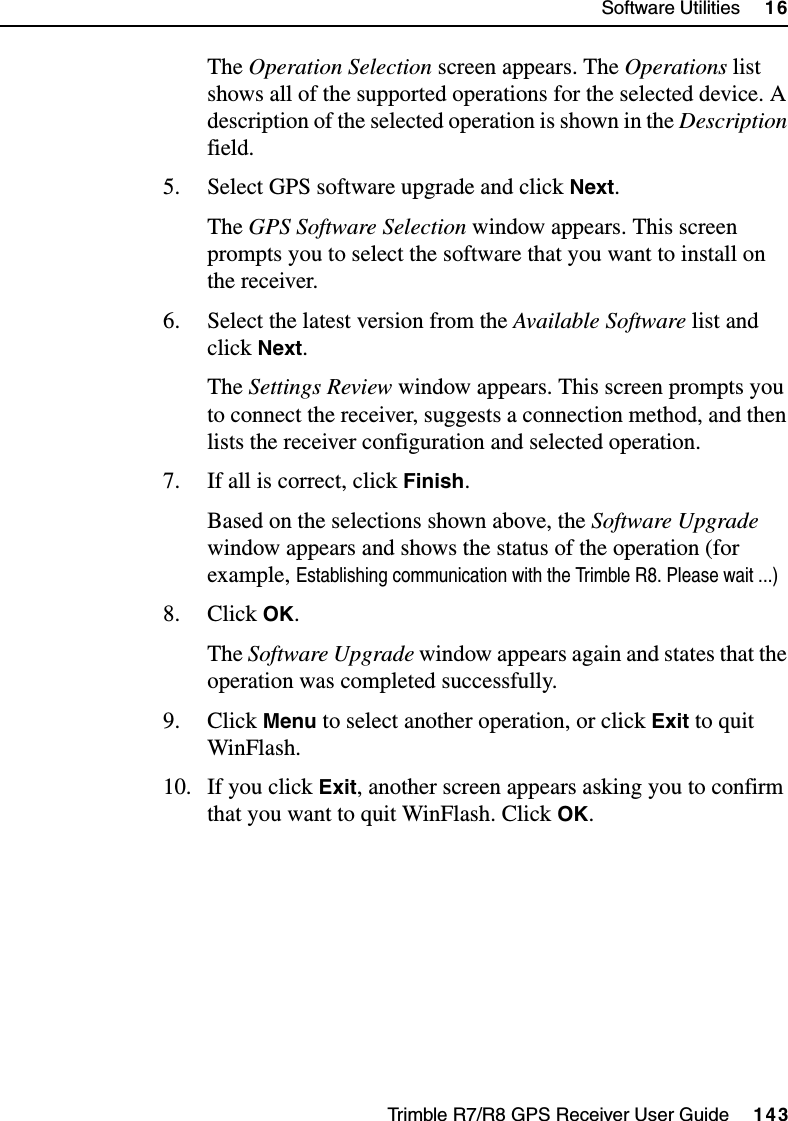 Trimble R7/R8 GPS Receiver User Guide     143Software Utilities     16Trimble R8 OperationThe Operation Selection screen appears. The Operations list shows all of the supported operations for the selected device. A description of the selected operation is shown in the Description field.5. Select GPS software upgrade and click Next.The GPS Software Selection window appears. This screen prompts you to select the software that you want to install on the receiver.6. Select the latest version from the Available Software list and click Next.The Settings Review window appears. This screen prompts you to connect the receiver, suggests a connection method, and then lists the receiver configuration and selected operation.7. If all is correct, click Finish.Based on the selections shown above, the Software Upgrade window appears and shows the status of the operation (for example, Establishing communication with the Trimble R8. Please wait ...)8. Click OK.The Software Upgrade window appears again and states that the operation was completed successfully.9. Click Menu to select another operation, or click Exit to quit WinFlash.10. If you click Exit, another screen appears asking you to confirm that you want to quit WinFlash. Click OK.