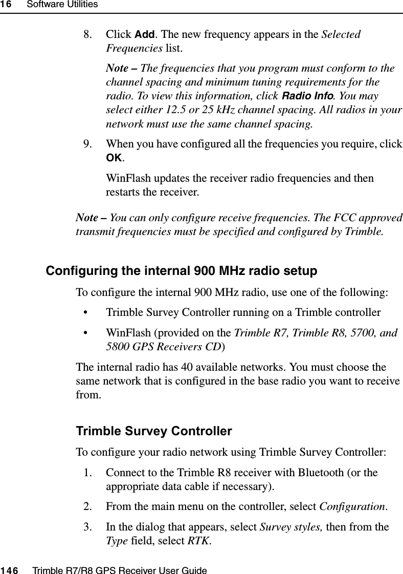 16     Software Utilities146     Trimble R7/R8 GPS Receiver User GuideTrimble R8 Operation8. Click Add. The new frequency appears in the Selected Frequencies list.Note – The frequencies that you program must conform to the channel spacing and minimum tuning requirements for the radio. To view this information, click Radio Info. You may select either 12.5 or 25 kHz channel spacing. All radios in your network must use the same channel spacing.9. When you have configured all the frequencies you require, click OK.WinFlash updates the receiver radio frequencies and then restarts the receiver.Note – You can only configure receive frequencies. The FCC approved transmit frequencies must be specified and configured by Trimble.160.1 Configuring the internal 900 MHz radio setupTo configure the internal 900 MHz radio, use one of the following:• Trimble Survey Controller running on a Trimble controller• WinFlash (provided on the Trimble R7, Trimble R8, 5700, and 5800 GPS Receivers CD)The internal radio has 40 available networks. You must choose the same network that is configured in the base radio you want to receive from.Trimble Survey ControllerTo configure your radio network using Trimble Survey Controller:1. Connect to the Trimble R8 receiver with Bluetooth (or the appropriate data cable if necessary).2. From the main menu on the controller, select Configuration.3. In the dialog that appears, select Survey styles, then from the Type field, select RTK.