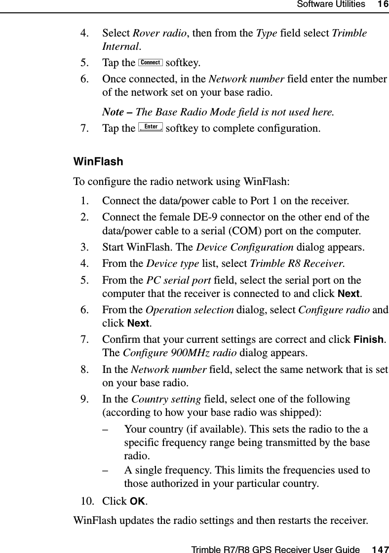 Trimble R7/R8 GPS Receiver User Guide     147Software Utilities     16Trimble R8 Operation4. Select Rover radio, then from the Type field select Trimble Internal.5. Tap the ! softkey.6. Once connected, in the Network number field enter the number of the network set on your base radio.Note – The Base Radio Mode field is not used here.7. Tap the E softkey to complete configuration.WinFlashTo configure the radio network using WinFlash:1. Connect the data/power cable to Port 1 on the receiver.2. Connect the female DE-9 connector on the other end of the data/power cable to a serial (COM) port on the computer.3. Start WinFlash. The Device Configuration dialog appears.4. From the Device type list, select Trimble R8 Receiver.5. From the PC serial port field, select the serial port on the computer that the receiver is connected to and click Next.6. From the Operation selection dialog, select Configure radio and click Next.7. Confirm that your current settings are correct and click Finish. The Configure 900MHz radio dialog appears.8. In the Network number field, select the same network that is set on your base radio.9. In the Country setting field, select one of the following (according to how your base radio was shipped):– Your country (if available). This sets the radio to the a specific frequency range being transmitted by the base radio.– A single frequency. This limits the frequencies used to those authorized in your particular country.10. Click OK.WinFlash updates the radio settings and then restarts the receiver.