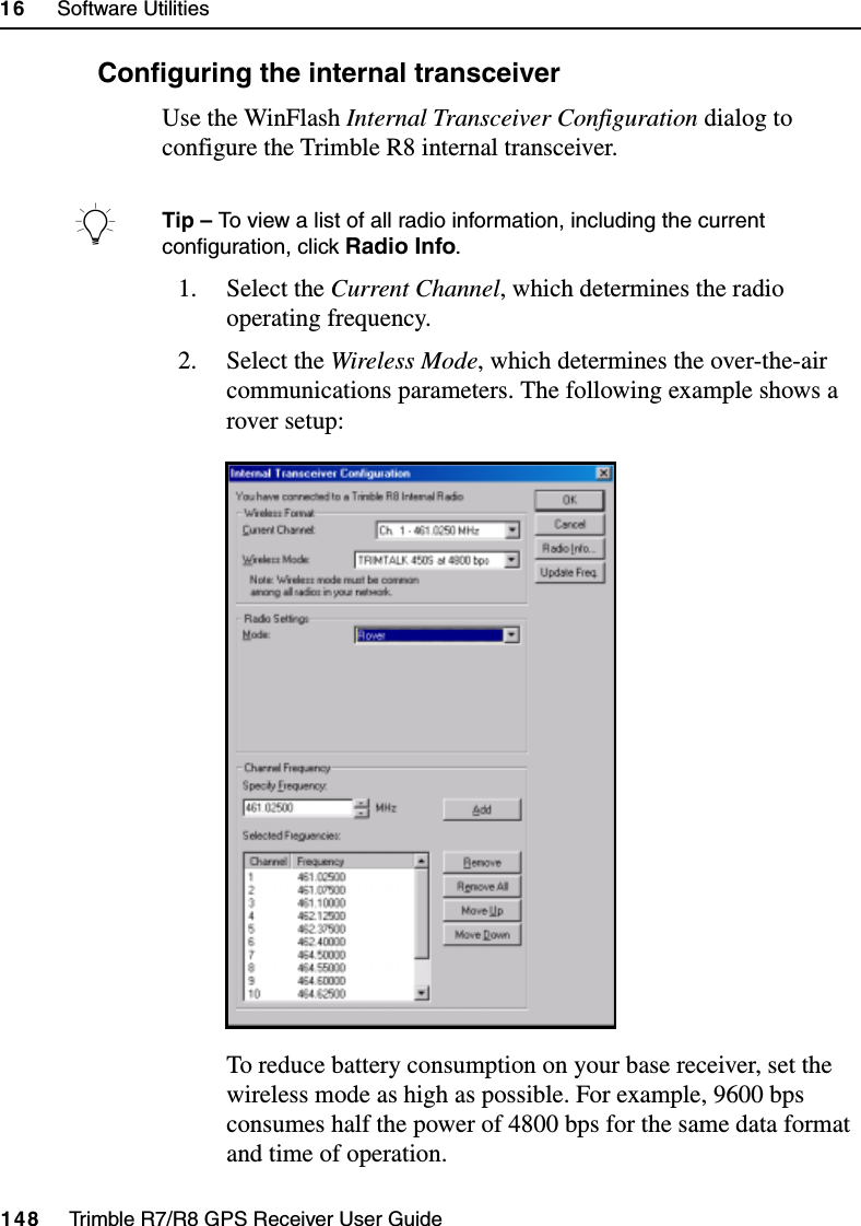 16     Software Utilities148     Trimble R7/R8 GPS Receiver User GuideTrimble R8 Operation160.1 Configuring the internal transceiverUse the WinFlash Internal Transceiver Configuration dialog to configure the Trimble R8 internal transceiver.BTip – To view a list of all radio information, including the current configuration, click Radio Info. 1. Select the Current Channel, which determines the radio operating frequency. 2. Select the Wireless Mode, which determines the over-the-air communications parameters. The following example shows a rover setup:To reduce battery consumption on your base receiver, set the wireless mode as high as possible. For example, 9600 bps consumes half the power of 4800 bps for the same data format and time of operation.