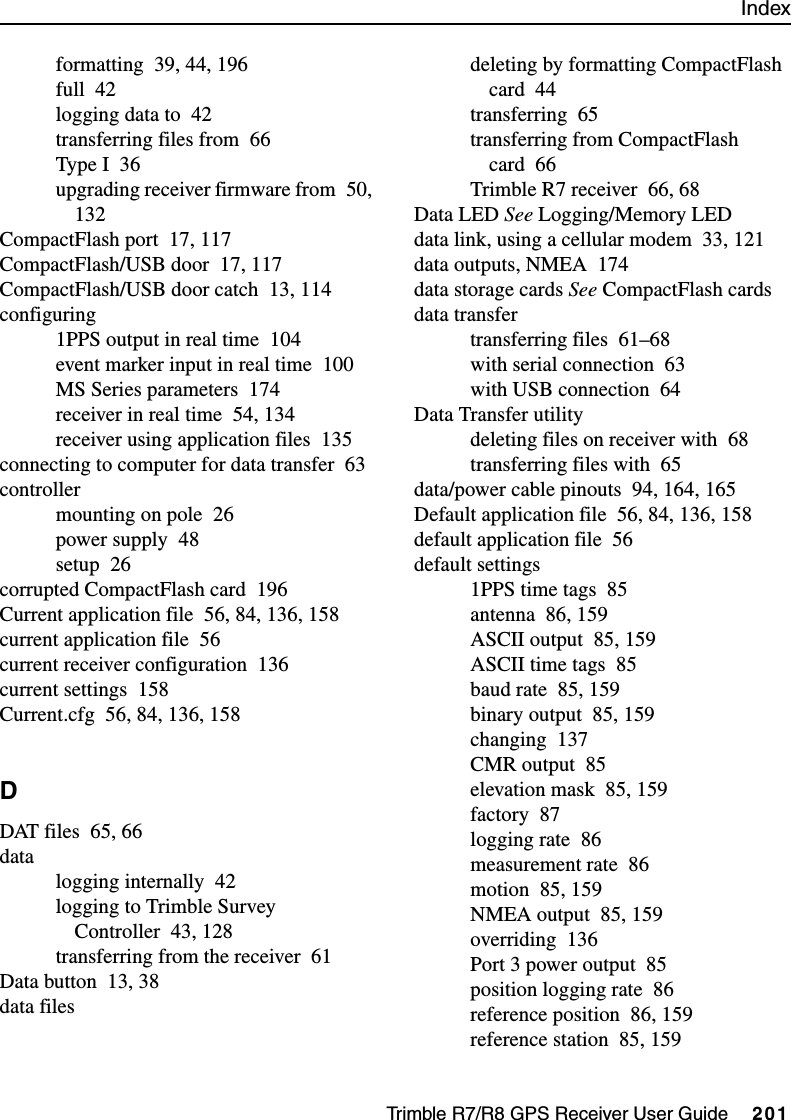 IndexTrimble R7/R8 GPS Receiver User Guide     201formatting 39, 44, 196full 42logging data to 42transferring files from 66Type I 36upgrading receiver firmware from 50, 132CompactFlash port 17, 117CompactFlash/USB door 17, 117CompactFlash/USB door catch 13, 114configuring1PPS output in real time 104event marker input in real time 100MS Series parameters 174receiver in real time 54, 134receiver using application files 135connecting to computer for data transfer 63controllermounting on pole 26power supply 48setup 26corrupted CompactFlash card 196Current application file 56, 84, 136, 158current application file 56current receiver configuration 136current settings 158Current.cfg 56, 84, 136, 158DDAT files 65, 66datalogging internally 42logging to Trimble Survey Controller 43, 128transferring from the receiver 61Data button 13, 38data filesdeleting by formatting CompactFlash card 44transferring 65transferring from CompactFlash card 66Trimble R7 receiver 66, 68Data LED See Logging/Memory LEDdata link, using a cellular modem 33, 121data outputs, NMEA 174data storage cards See CompactFlash cardsdata transfertransferring files 61–68with serial connection 63with USB connection 64Data Transfer utilitydeleting files on receiver with 68transferring files with 65data/power cable pinouts 94, 164, 165Default application file 56, 84, 136, 158default application file 56default settings1PPS time tags 85antenna 86, 159ASCII output 85, 159ASCII time tags 85baud rate 85, 159binary output 85, 159changing 137CMR output 85elevation mask 85, 159factory 87logging rate 86measurement rate 86motion 85, 159NMEA output 85, 159overriding 136Port 3 power output 85position logging rate 86reference position 86, 159reference station 85, 159
