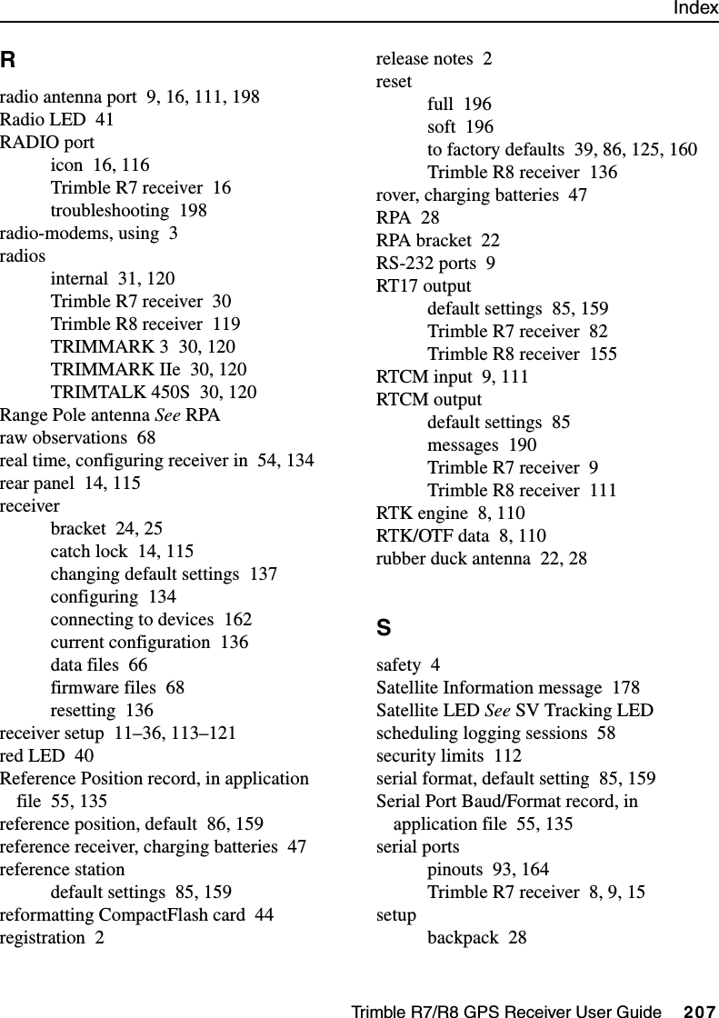 IndexTrimble R7/R8 GPS Receiver User Guide     207Rradio antenna port 9, 16, 111, 198Radio LED 41RADIO porticon 16, 116Trimble R7 receiver 16troubleshooting 198radio-modems, using 3radiosinternal 31, 120Trimble R7 receiver 30Trimble R8 receiver 119TRIMMARK 3 30, 120TRIMMARK IIe 30, 120TRIMTALK 450S 30, 120Range Pole antenna See RPAraw observations 68real time, configuring receiver in 54, 134rear panel 14, 115receiverbracket 24, 25catch lock 14, 115changing default settings 137configuring 134connecting to devices 162current configuration 136data files 66firmware files 68resetting 136receiver setup 11–36, 113–121red LED 40Reference Position record, in application file 55, 135reference position, default 86, 159reference receiver, charging batteries 47reference stationdefault settings 85, 159reformatting CompactFlash card 44registration 2release notes 2resetfull 196soft 196to factory defaults 39, 86, 125, 160Trimble R8 receiver 136rover, charging batteries 47RPA 28RPA bracket 22RS-232 ports 9RT17 outputdefault settings 85, 159Trimble R7 receiver 82Trimble R8 receiver 155RTCM input 9, 111RTCM outputdefault settings 85messages 190Trimble R7 receiver 9Trimble R8 receiver 111RTK engine 8, 110RTK/OTF data 8, 110rubber duck antenna 22, 28Ssafety 4Satellite Information message 178Satellite LED See SV Tracking LEDscheduling logging sessions 58security limits 112serial format, default setting 85, 159Serial Port Baud/Format record, in application file 55, 135serial portspinouts 93, 164Trimble R7 receiver 8, 9, 15setupbackpack 28