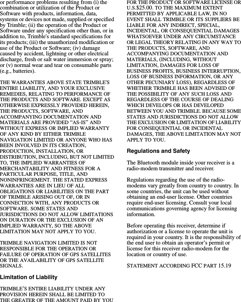 or performance problems resulting from (i) the combination or utilization of the Product or Software with products, information, data, systems or devices not made, supplied or specified by Trimble; (ii) the operation of the Product or Software under any specification other than, or in addition to, Trimble&apos;s standard specifications for its products; (iii) the unauthorized modification or use of the Product or Software; (iv) damage caused by accident, lightning or other electrical discharge, fresh or salt water immersion or spray; or (v) normal wear and tear on consumable parts (e.g., batteries).THE WARRANTIES ABOVE STATE TRIMBLE&apos;S ENTIRE LIABILITY, AND YOUR EXCLUSIVE REMEDIES, RELATING TO PERFORMANCE OF THE PRODUCTS AND SOFTWARE. EXCEPT AS OTHERWISE EXPRESSLY PROVIDED HEREIN, THE PRODUCTS, SOFTWARE, AND ACCOMPANYING DOCUMENTATION AND MATERIALS ARE PROVIDED “AS-IS” AND WITHOUT EXPRESS OR IMPLIED WARRANTY OF ANY KIND BY EITHER TRIMBLE NAVIGATION LIMITED OR ANYONE WHO HAS BEEN INVOLVED IN ITS CREATION, PRODUCTION, INSTALLATION, OR DISTRIBUTION, INCLUDING, BUT NOT LIMITED TO, THE IMPLIED WARRANTIES OF MERCHANTABILITY AND FITNESS FOR A PARTICULAR PURPOSE, TITLE, AND NONINFRINGEMENT. THE STATED EXPRESS WARRANTIES ARE IN LIEU OF ALL OBLIGATIONS OR LIABILITIES ON THE PART OF TRIMBLE ARISING OUT OF, OR IN CONNECTION WITH, ANY PRODUCTS OR SOFTWARE. SOME STATES AND JURISDICTIONS DO NOT ALLOW LIMITATIONS ON DURATION OR THE EXCLUSION OF AN IMPLIED WARRANTY, SO THE ABOVE LIMITATION MAY NOT APPLY TO YOU.TRIMBLE NAVIGATION LIMITED IS NOT RESPONSIBLE FOR THE OPERATION OR FAILURE OF OPERATION OF GPS SATELLITES OR THE AVAILABILITY OF GPS SATELLITE SIGNALS.Limitation of LiabilityTRIMBLE’S ENTIRE LIABILITY UNDER ANY PROVISION HEREIN SHALL BE LIMITED TO THE GREATER OF THE AMOUNT PAID BY YOU FOR THE PRODUCT OR SOFTWARE LICENSE OR U.S.$25.00. TO THE MAXIMUM EXTENT PERMITTED BY APPLICABLE LAW, IN NO EVENT SHALL TRIMBLE OR ITS SUPPLIERS BE LIABLE FOR ANY INDIRECT, SPECIAL, INCIDENTAL, OR CONSEQUENTIAL DAMAGES WHATSOEVER UNDER ANY CIRCUMSTANCE OR LEGAL THEORY RELATING IN ANY WAY TO THE PRODUCTS, SOFTWARE, AND ACCOMPANYING DOCUMENTATION AND MATERIALS, (INCLUDING, WITHOUT LIMITATION, DAMAGES FOR LOSS OF BUSINESS PROFITS, BUSINESS INTERRUPTION, LOSS OF BUSINESS INFORMATION, OR ANY OTHER PECUNIARY LOSS), REGARDLESS OF WHETHER TRIMBLE HAS BEEN ADVISED OF THE POSSIBILITY OF ANY SUCH LOSS AND REGARDLESS OF THE COURSE OF DEALING WHICH DEVELOPS OR HAS DEVELOPED BETWEEN YOU AND TRIMBLE. BECAUSE SOME STATES AND JURISDICTIONS DO NOT ALLOW THE EXCLUSION OR LIMITATION OF LIABILITY FOR CONSEQUENTIAL OR INCIDENTAL DAMAGES, THE ABOVE LIMITATION MAY NOT APPLY TO YOU. Regulations and SafetyThe Bluetooth module inside your receiver is a radio-modem transmitter and receiver.Regulations regarding the use of the radio-modems vary greatly from country to country. In some countries, the unit can be used without obtaining an end-user license. Other countries require end-user licensing. Consult your local communications governing agency for licensing information.Before operating this receiver, determine if authorization or a license to operate the unit is required in your country. It is the responsibility of the end user to obtain an operator’s permit or license for this receiver radio-modem for the location or country of use.STATEMENT ACCORDING FCC PART 15.19