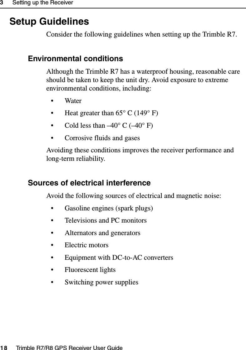 3     Setting up the Receiver18     Trimble R7/R8 GPS Receiver User GuideTrimble R7 Operation3.3 Setup Guidelines Consider the following guidelines when setting up the Trimble R7.33.1 Environmental conditions Although the Trimble R7 has a waterproof housing, reasonable care should be taken to keep the unit dry. Avoid exposure to extreme environmental conditions, including:• Water• Heat greater than 65° C (149° F)• Cold less than –40° C (–40° F)• Corrosive fluids and gasesAvoiding these conditions improves the receiver performance and long-term reliability.33.2 Sources of electrical interference Avoid the following sources of electrical and magnetic noise:• Gasoline engines (spark plugs)• Televisions and PC monitors• Alternators and generators• Electric motors• Equipment with DC-to-AC converters• Fluorescent lights• Switching power supplies