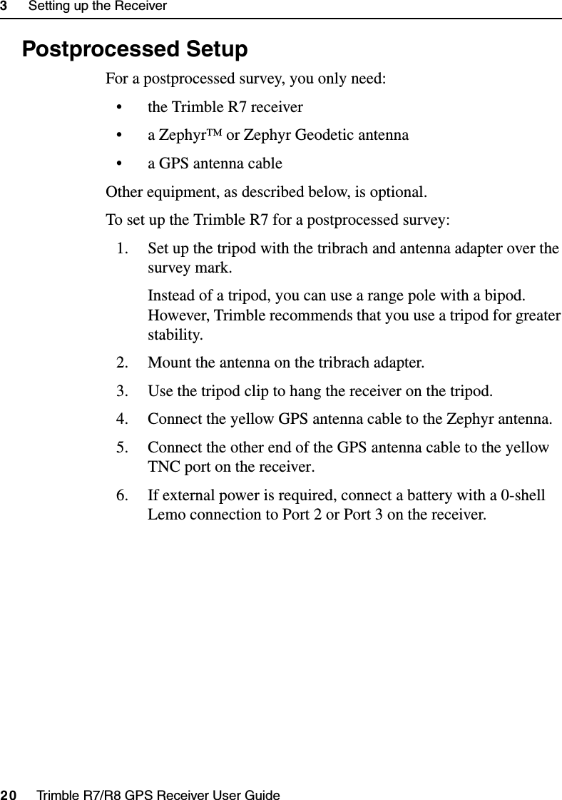 3     Setting up the Receiver20     Trimble R7/R8 GPS Receiver User GuideTrimble R7 Operation3.4 Postprocessed SetupFor a postprocessed survey, you only need:• the Trimble R7 receiver• a Zephyr™ or Zephyr Geodetic antenna• a GPS antenna cableOther equipment, as described below, is optional.To set up the Trimble R7 for a postprocessed survey:1. Set up the tripod with the tribrach and antenna adapter over the survey mark.Instead of a tripod, you can use a range pole with a bipod. However, Trimble recommends that you use a tripod for greater stability.2. Mount the antenna on the tribrach adapter.3. Use the tripod clip to hang the receiver on the tripod.4. Connect the yellow GPS antenna cable to the Zephyr antenna.5. Connect the other end of the GPS antenna cable to the yellow TNC port on the receiver.6. If external power is required, connect a battery with a 0-shell Lemo connection to Port 2 or Port 3 on the receiver.