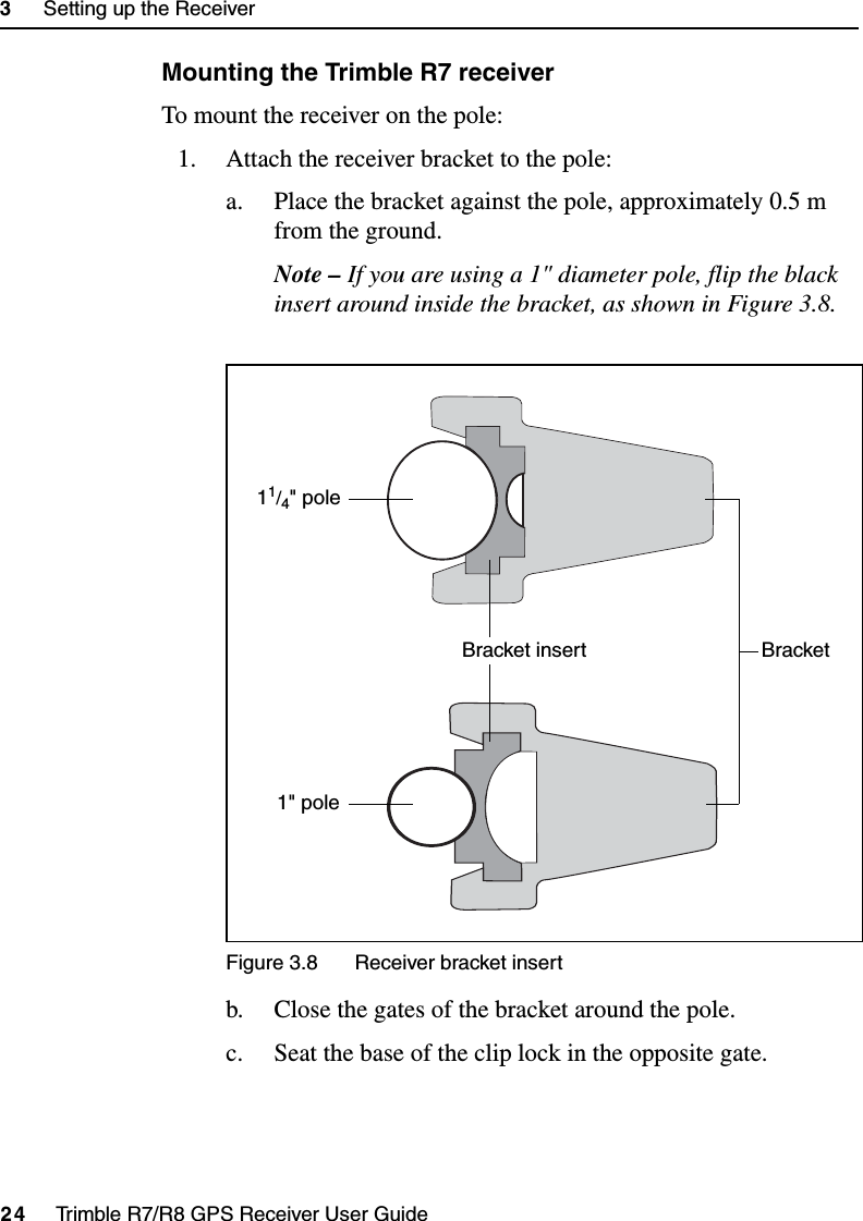 3     Setting up the Receiver24     Trimble R7/R8 GPS Receiver User GuideTrimble R7 OperationMounting the Trimble R7 receiverTo mount the receiver on the pole:1. Attach the receiver bracket to the pole:a. Place the bracket against the pole, approximately 0.5 m from the ground.Note – If you are using a 1&quot; diameter pole, flip the black insert around inside the bracket, as shown in Figure 3.8.Figure 3.8 Receiver bracket insertb. Close the gates of the bracket around the pole.c. Seat the base of the clip lock in the opposite gate.Bracket insert Bracket11/4&quot; pole1&quot; pole
