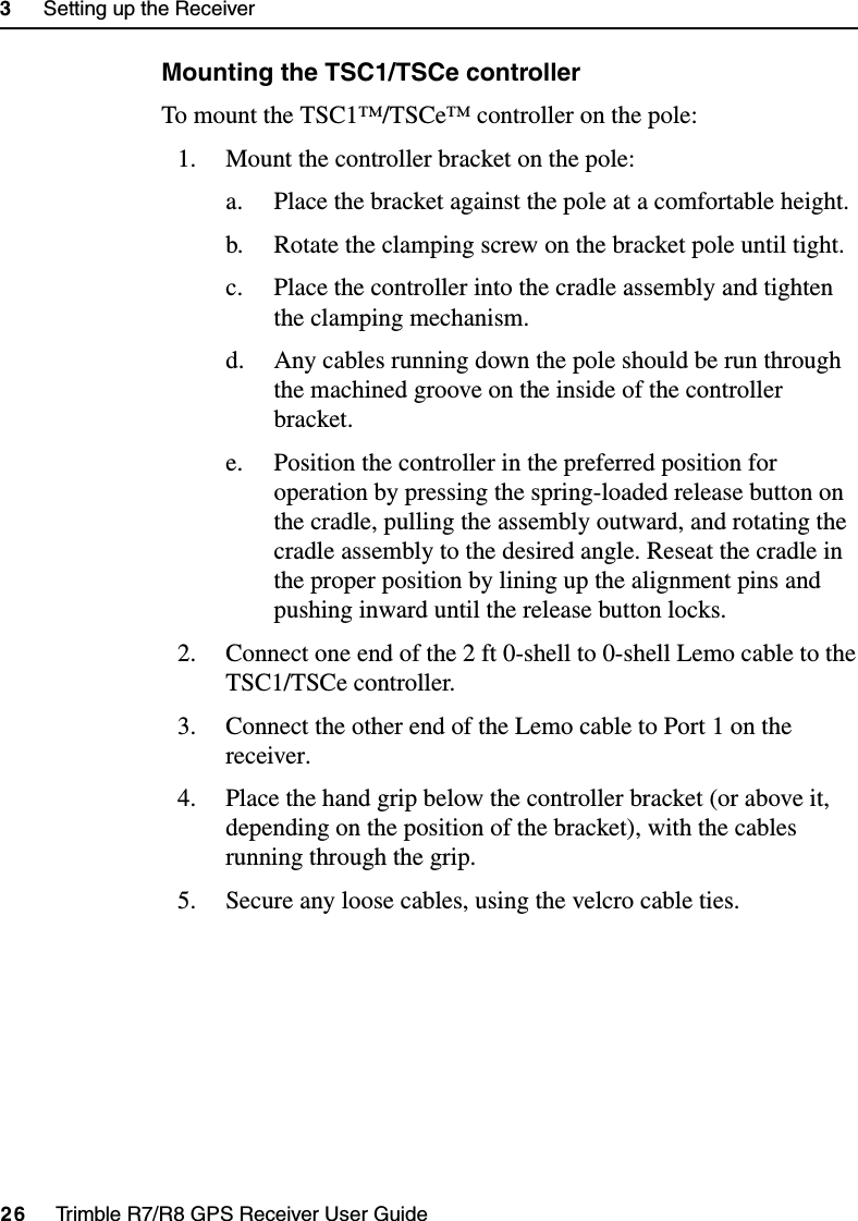 3     Setting up the Receiver26     Trimble R7/R8 GPS Receiver User GuideTrimble R7 OperationMounting the TSC1/TSCe controllerTo mount the TSC1™/TSCe™ controller on the pole:1. Mount the controller bracket on the pole:a. Place the bracket against the pole at a comfortable height.b. Rotate the clamping screw on the bracket pole until tight. c. Place the controller into the cradle assembly and tighten the clamping mechanism.d. Any cables running down the pole should be run through the machined groove on the inside of the controller bracket.e. Position the controller in the preferred position for operation by pressing the spring-loaded release button on the cradle, pulling the assembly outward, and rotating the cradle assembly to the desired angle. Reseat the cradle in the proper position by lining up the alignment pins and pushing inward until the release button locks.2. Connect one end of the 2 ft 0-shell to 0-shell Lemo cable to the TSC1/TSCe controller.3. Connect the other end of the Lemo cable to Port 1 on the receiver.4. Place the hand grip below the controller bracket (or above it, depending on the position of the bracket), with the cables running through the grip.5. Secure any loose cables, using the velcro cable ties.
