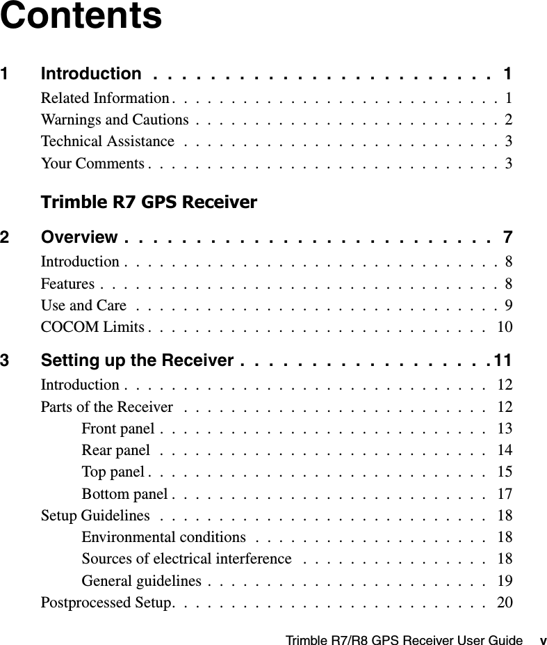 Trimble R7/R8 GPS Receiver User Guide     vContents1 Introduction  .  .  .  .  .  .  .  .  .  .  .  .  .  .  .  .  .  .  .  .  .  .  .  .   1Related Information .  .  .  .  .  .  .  .  .  .  .  .  .  .  .  .  .  .  .  .  .  .  .  .  .  .  .  .  1Warnings and Cautions  .  .  .  .  .  .  .  .  .  .  .  .  .  .  .  .  .  .  .  .  .  .  .  .  .  .  2Technical Assistance  .  .  .  .  .  .  .  .  .  .  .  .  .  .  .  .  .  .  .  .  .  .  .  .  .  .  .  3Your Comments .  .  .  .  .  .  .  .  .  .  .  .  .  .  .  .  .  .  .  .  .  .  .  .  .  .  .  .  .  .  3Trimble R7 GPS Receiver2 Overview .  .  .  .  .  .  .  .  .  .  .  .  .  .  .  .  .  .  .  .  .  .  .  .  .  .   7Introduction .  .  .  .  .  .  .  .  .  .  .  .  .  .  .  .  .  .  .  .  .  .  .  .  .  .  .  .  .  .  .  .  8Features .  .  .  .  .  .  .  .  .  .  .  .  .  .  .  .  .  .  .  .  .  .  .  .  .  .  .  .  .  .  .  .  .  .  8Use and Care  .  .  .  .  .  .  .  .  .  .  .  .  .  .  .  .  .  .  .  .  .  .  .  .  .  .  .  .  .  .  .  9COCOM Limits .  .  .  .  .  .  .  .  .  .  .  .  .  .  .  .  .  .  .  .  .  .  .  .  .  .  .  .  .   103 Setting up the Receiver .  .  .  .  .  .  .  .  .  .  .  .  .  .  .  .  .  . 11Introduction .  .  .  .  .  .  .  .  .  .  .  .  .  .  .  .  .  .  .  .  .  .  .  .  .  .  .  .  .  .  .   12Parts of the Receiver   .  .  .  .  .  .  .  .  .  .  .  .  .  .  .  .  .  .  .  .  .  .  .  .  .  .   12Front panel .  .  .  .  .  .  .  .  .  .  .  .  .  .  .  .  .  .  .  .  .  .  .  .  .  .  .  .   13Rear panel  .  .  .  .  .  .  .  .  .  .  .  .  .  .  .  .  .  .  .  .  .  .  .  .  .  .  .  .   14Top panel .  .  .  .  .  .  .  .  .  .  .  .  .  .  .  .  .  .  .  .  .  .  .  .  .  .  .  .  .   15Bottom panel .  .  .  .  .  .  .  .  .  .  .  .  .  .  .  .  .  .  .  .  .  .  .  .  .  .  .   17Setup Guidelines  .  .  .  .  .  .  .  .  .  .  .  .  .  .  .  .  .  .  .  .  .  .  .  .  .  .  .  .   18Environmental conditions  .  .  .  .  .  .  .  .  .  .  .  .  .  .  .  .  .  .  .  .   18Sources of electrical interference   .  .  .  .  .  .  .  .  .  .  .  .  .  .  .  .   18General guidelines .  .  .  .  .  .  .  .  .  .  .  .  .  .  .  .  .  .  .  .  .  .  .  .   19Postprocessed Setup.  .  .  .  .  .  .  .  .  .  .  .  .  .  .  .  .  .  .  .  .  .  .  .  .  .  .   20
